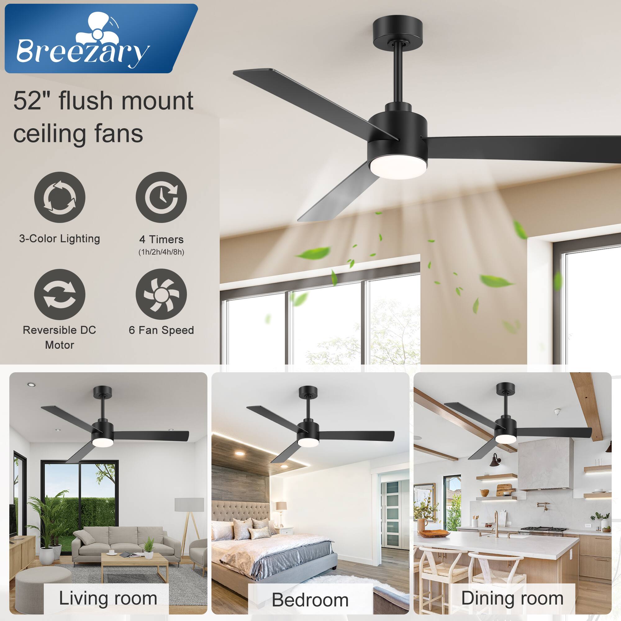 Breezary  
52" flush mount ceiling fans  

- 3-Color Lighting  
- 4 Timers (1h/2h/4h/8h)  
- Reversible DC Motor  
- 6 Fan Speed  

Living room  
Bedroom  
Dining room