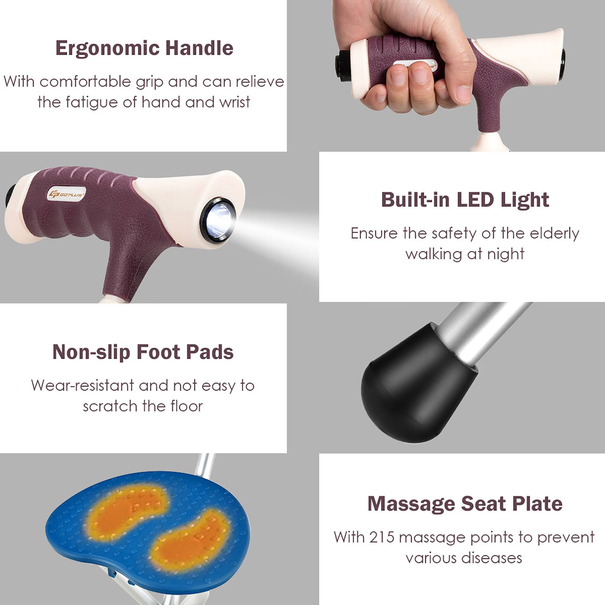 Ergonomic Handle  
With comfortable grip and can relieve the fatigue of hand and wrist  

Built-in LED Light  
Ensure the safety of the elderly walking at night  

Non-slip Foot Pads  
Wear-resistant and not easy to scratch the floor  

Massage Seat Plate  
With 215 massage points to prevent various diseases