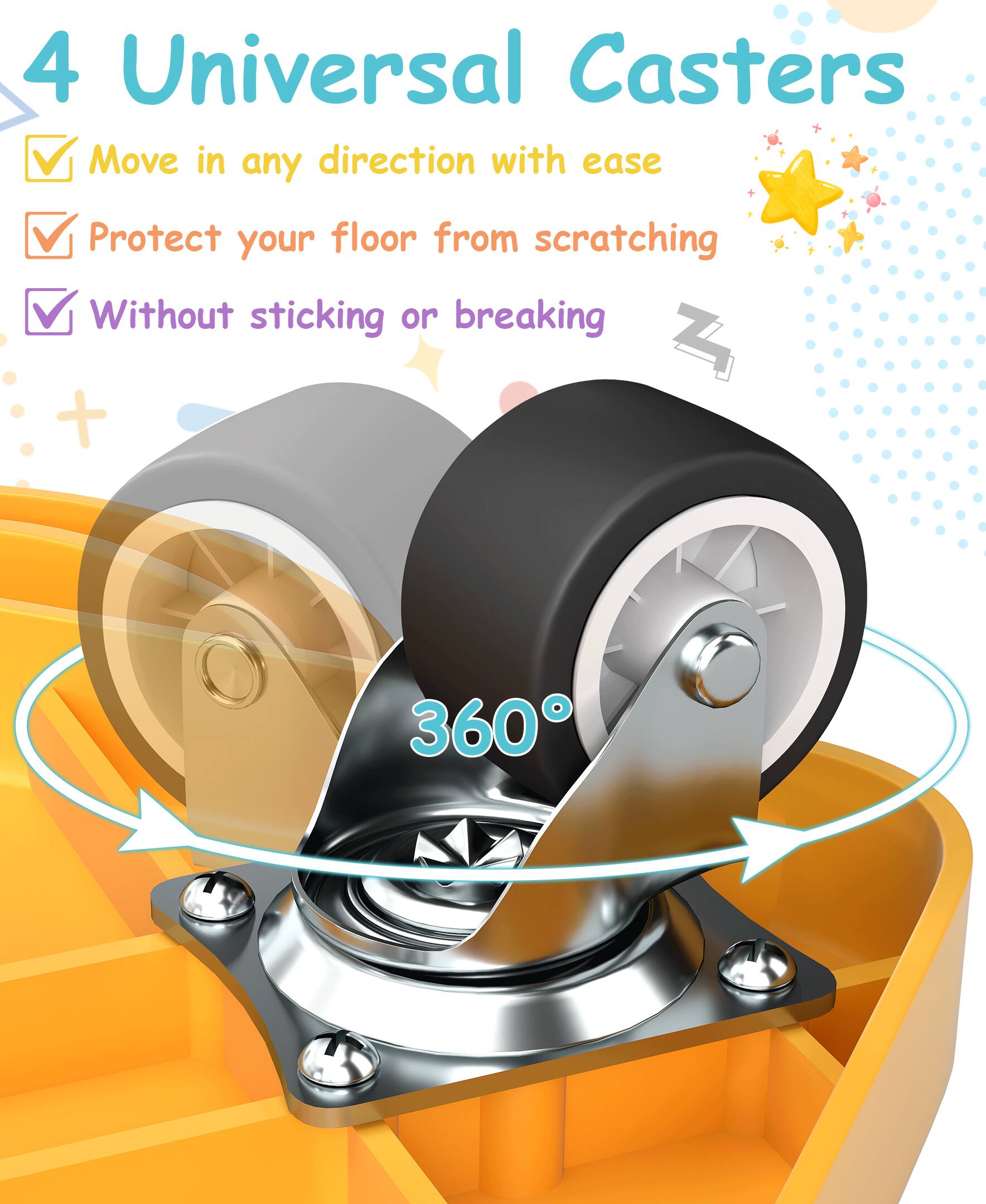 4 Universal Casters  
- Move in any direction with ease  
- Protect your floor from scratching  
- Without sticking or breaking  

360°