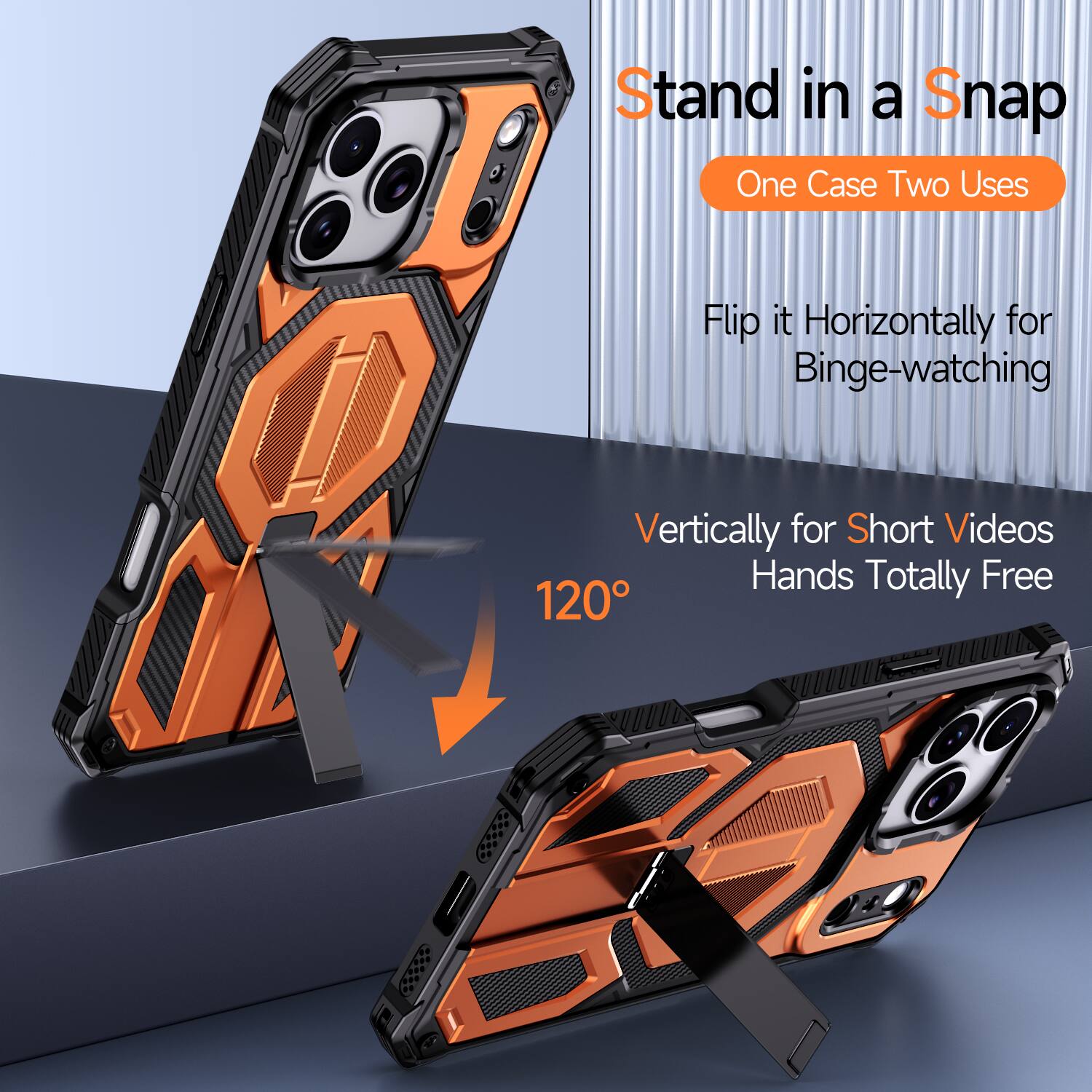 Stand in a Snap  
One Case Two Uses  
Flip it Horizontally for Binge-watching  
Vertically for Short Videos  
Hands Totally Free  
120°