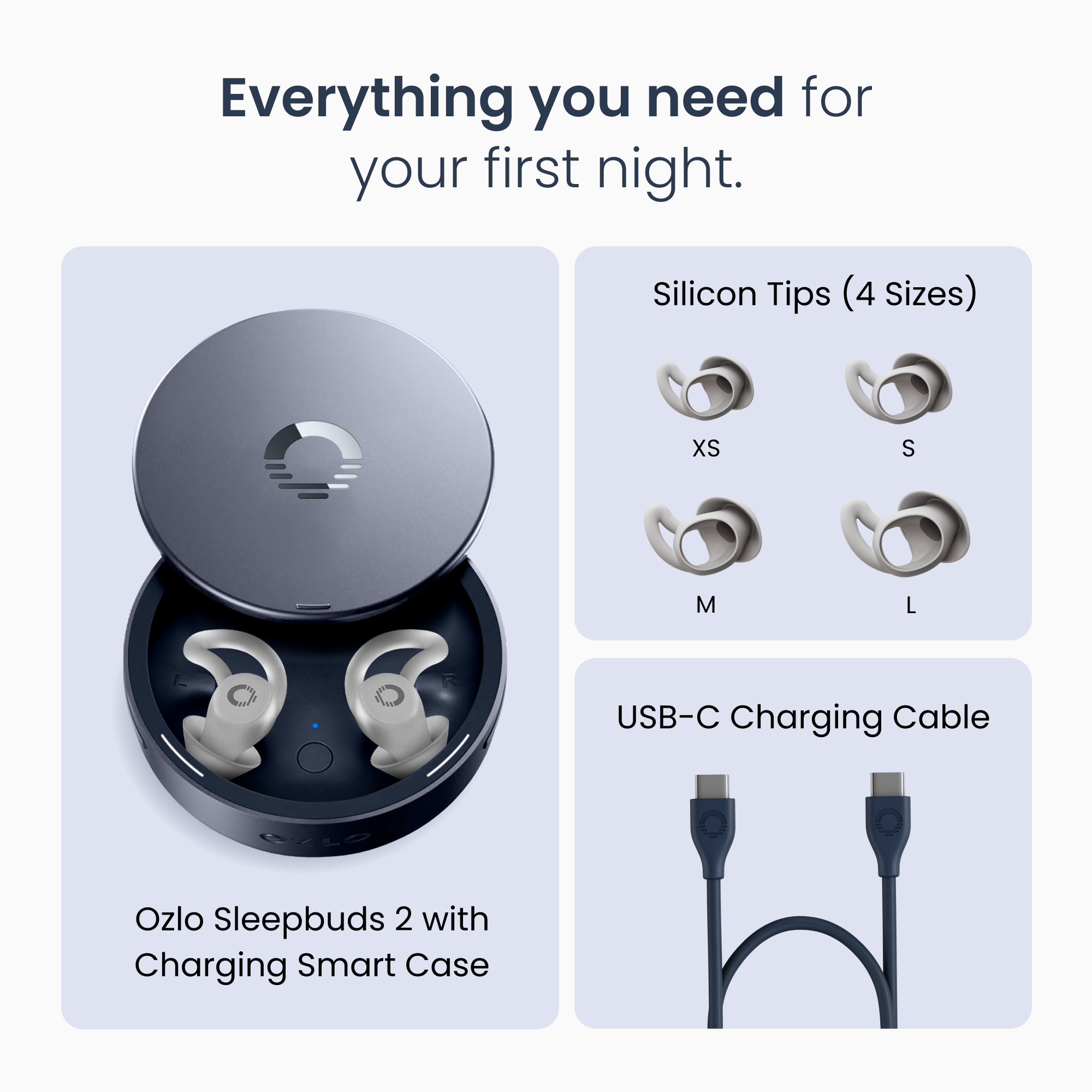 Everything you need for your first night.  
Silicon Tips (4 Sizes) XS S M L  
USB-C Charging Cable  
Ozlo Sleepbuds 2 with Charging Smart Case