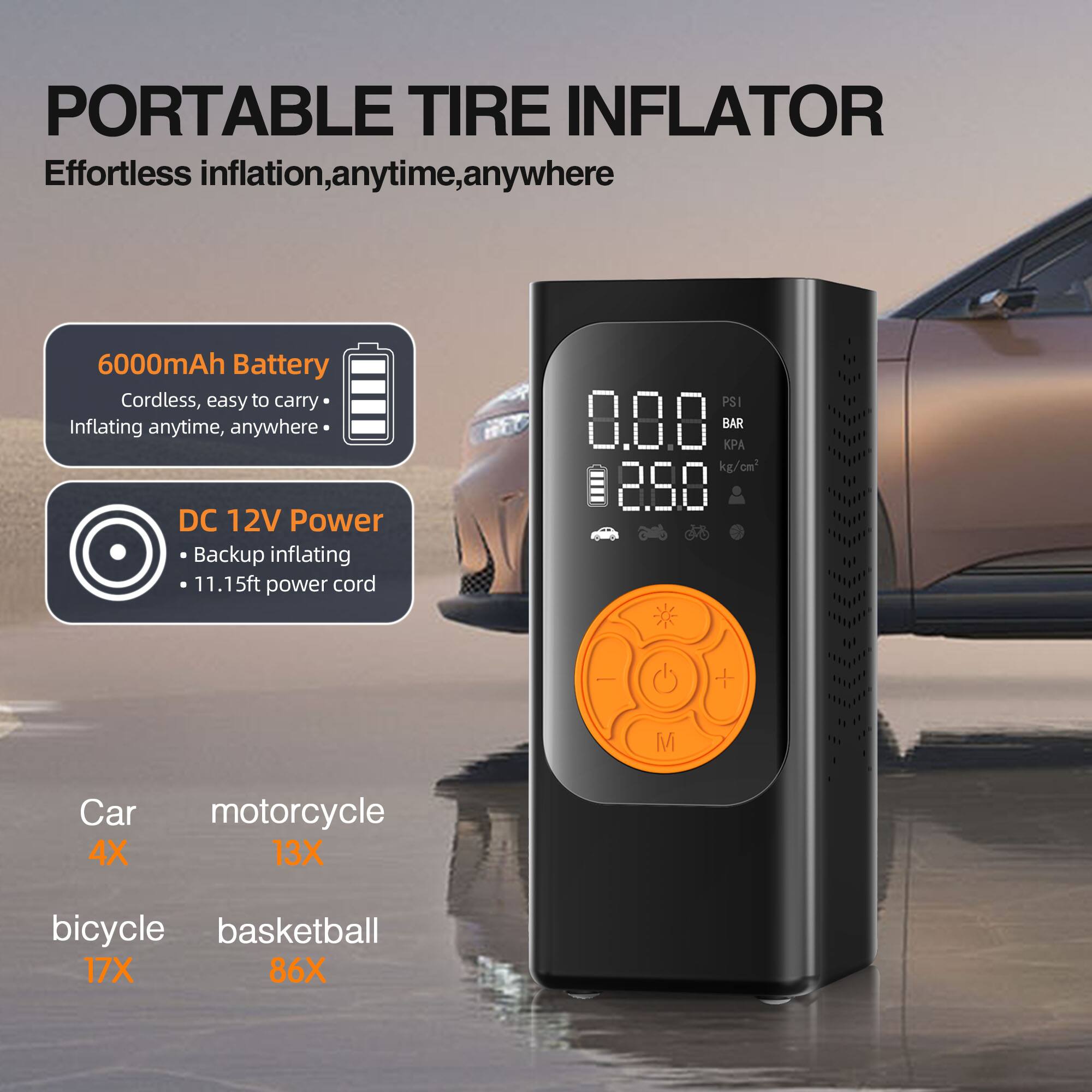 PORTABLE TIRE INFLATOR  
Effortless inflation, anytime, anywhere  

6000mAh Battery  
Cordless, easy to carry  
Inflating anytime, anywhere  

DC 12V Power  
Backup inflating  
11.15ft power cord  

Car 4X  
motorcycle 13X  
bicycle 17X  
basketball 86X  

PSI 8.8.8 BAR  
A kg/cm 288