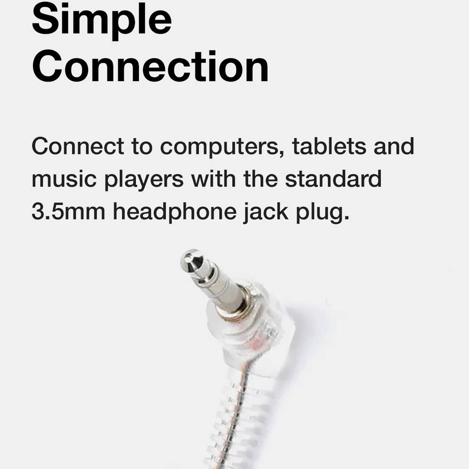 Simple Connection

Connect to computers, tablets and music players with the standard 3.5mm headphone jack plug.