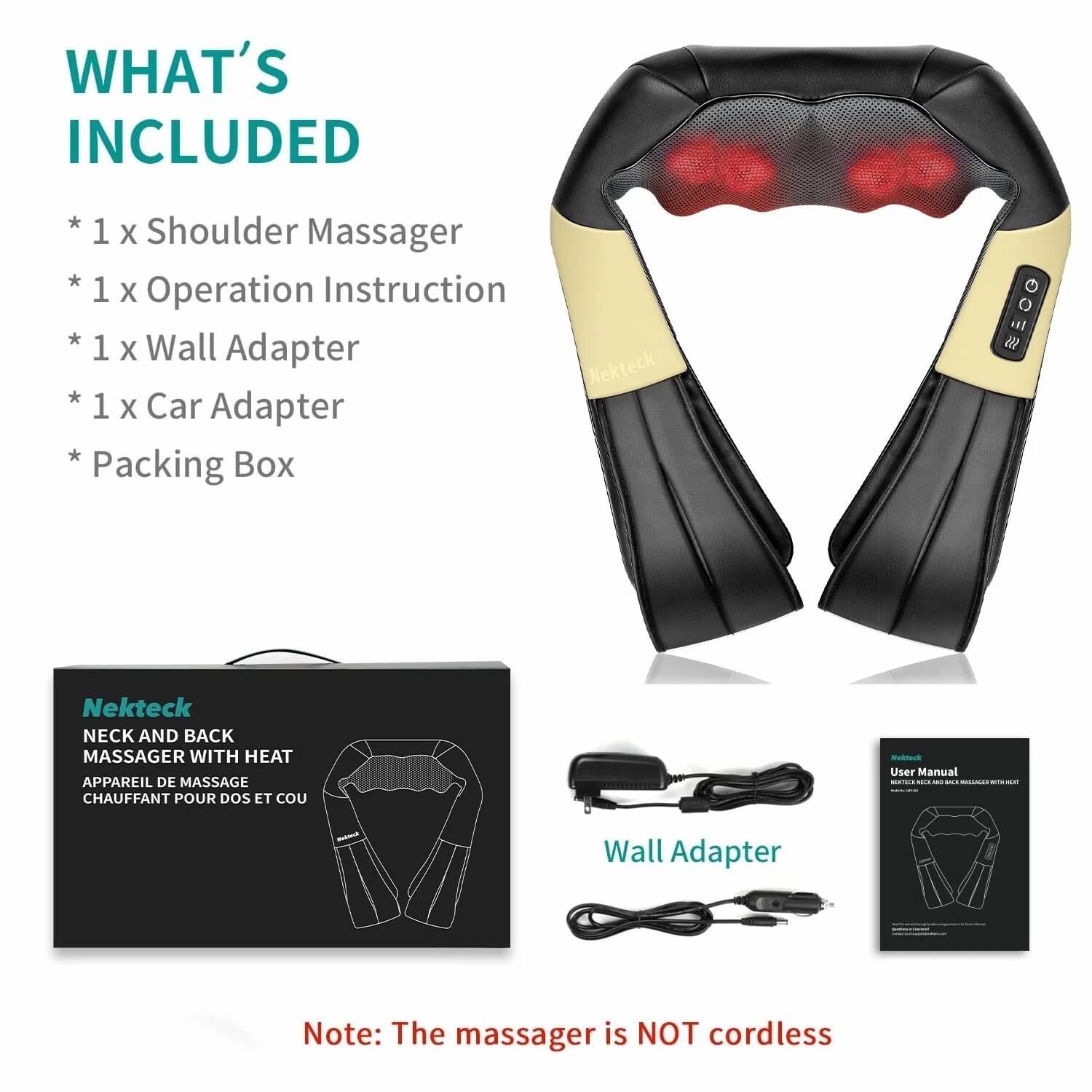 **WHAT'S INCLUDED**

* 1 x Shoulder Massager
* 1 x Operation Instruction
* 1 x Wall Adapter
* 1 x Car Adapter
* Packing Box

---

**Nekteck**

**NECK AND BACK MASSAGER WITH HEAT**

**APPAREIL DE MASSAGE CHAUFFANT POUR DOS ET COU**

---

**Wall Adapter**

---

**User Manual**

---

**Note: The massager is NOT cordless**