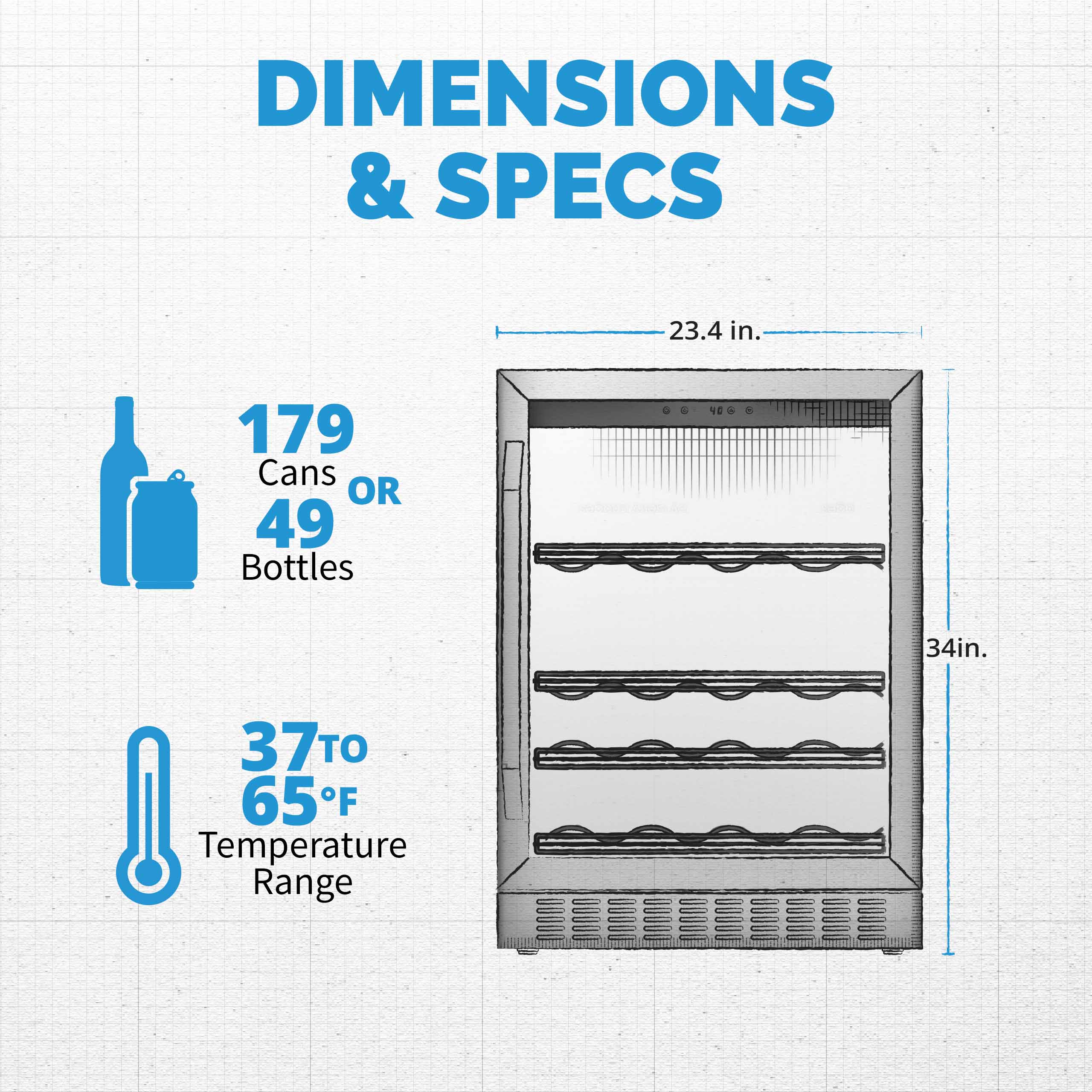 DIMENSIONS & SPECS 23.4 in. 179 Cans OR 49 Bottles 34 in. 37°F Temperature Range