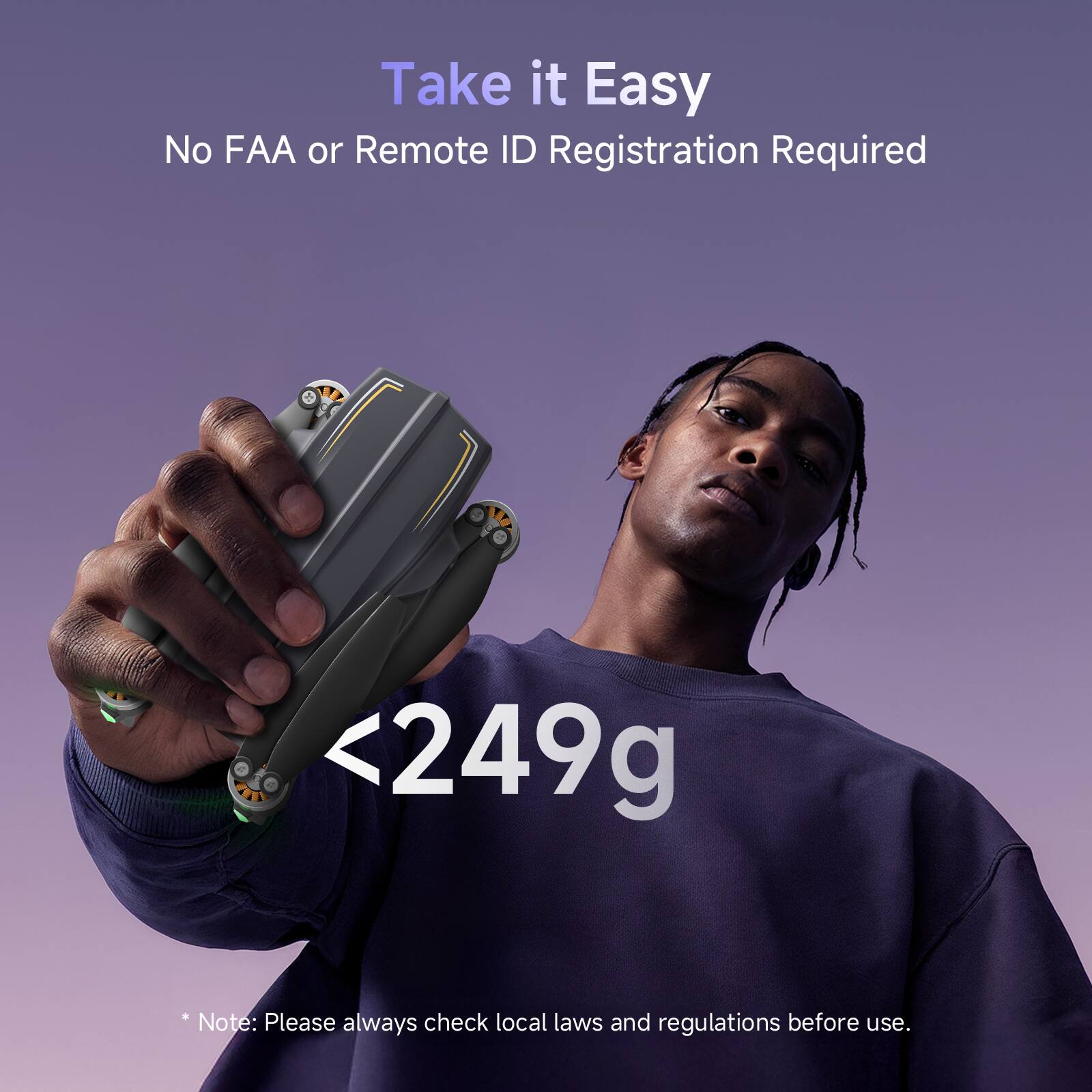 Take it Easy  
No FAA or Remote ID Registration Required  

<249g  

*Note: Please always check local laws and regulations before use.