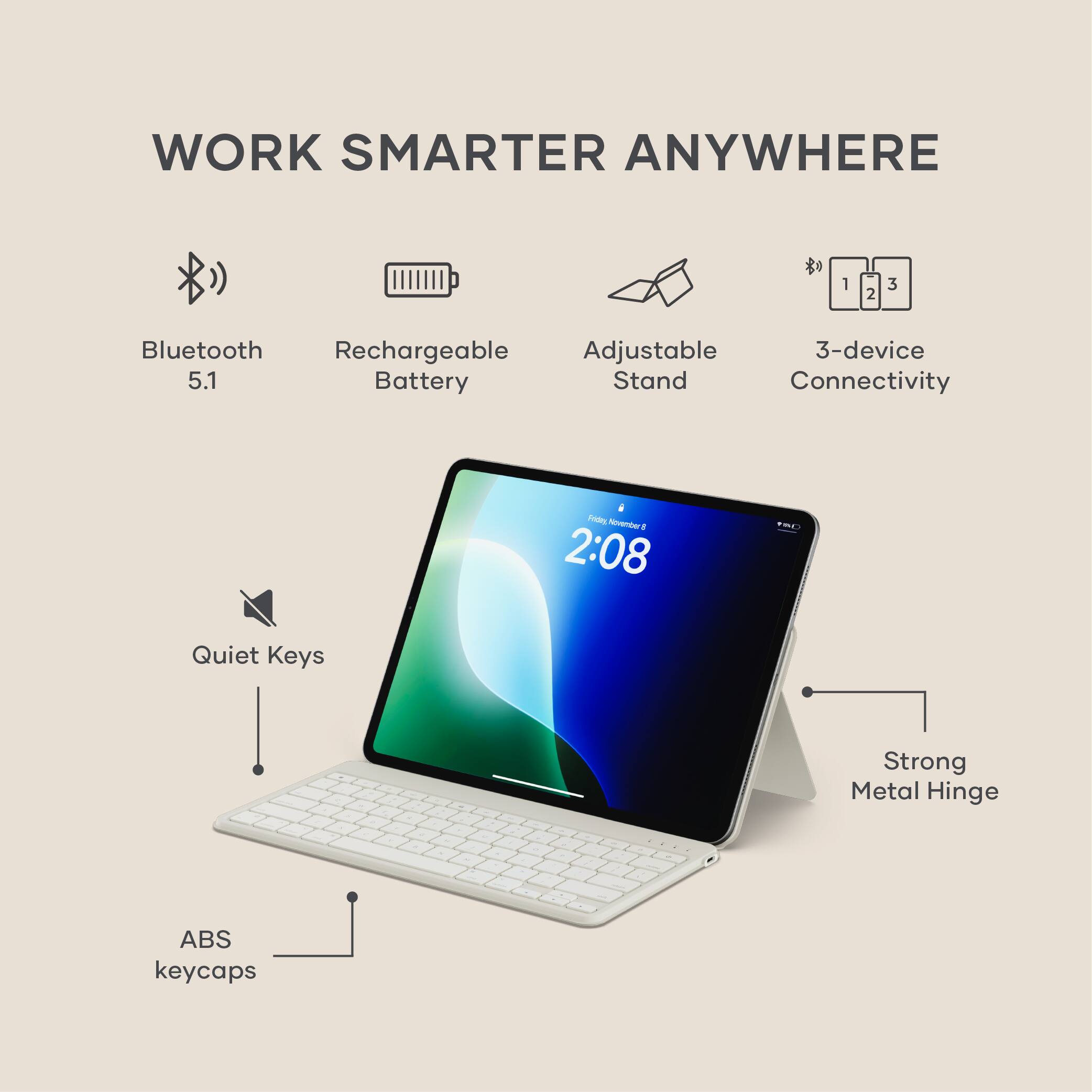 WORK SMARTER ANYWHERE

- Bluetooth 5.1
- Rechargeable Battery
- Adjustable Stand
- 3-device Connectivity
- Quiet Keys
- Strong Metal Hinge
- ABS keycaps