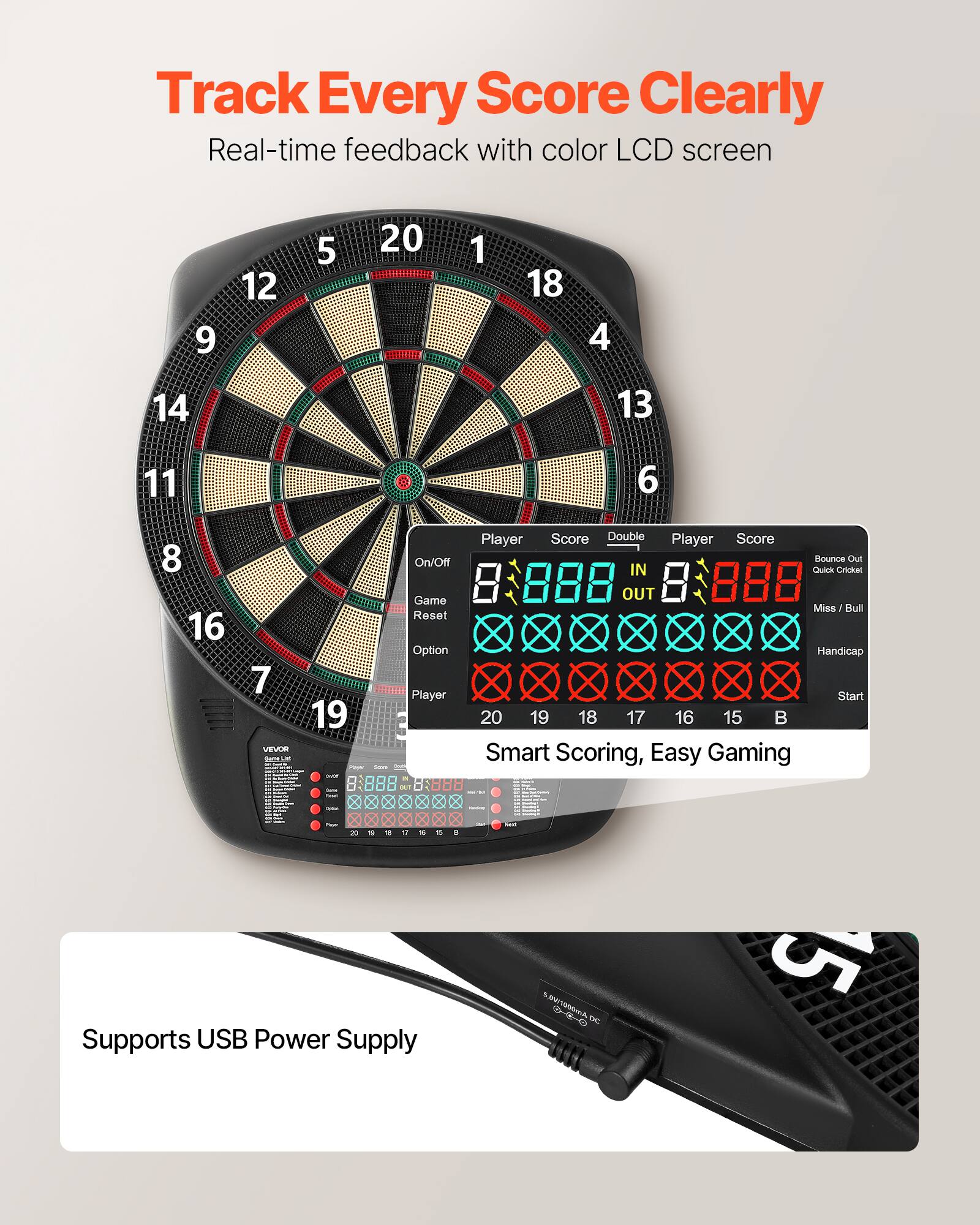 Track Every Score Clearly  
Real-time feedback with color LCD screen  

Player Score Double Player Score  
8 888 IN 8 888 OUT  

Bounce Out Quick Cricket Miss / Bull Handicap  

On/Off Game Reset Option Player Start  

Smart Scoring, Easy Gaming  

Supports USB Power Supply