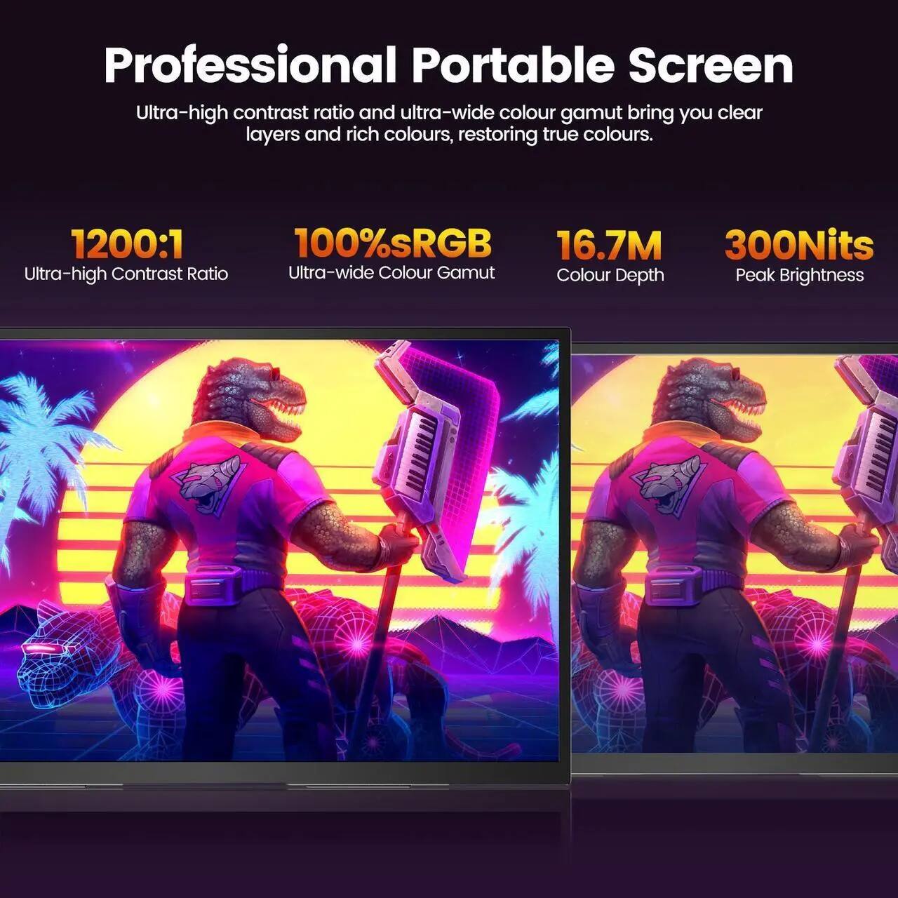 Professional Portable Screen

Ultra-high contrast ratio and ultra-wide colour gamut bring you clear layers and rich colours, restoring true colours.

- 1200:1 Ultra-high Contrast Ratio
- 100% sRGB Ultra-wide Colour Gamut
- 16.7M Colour Depth
- 300Nits Peak Brightness