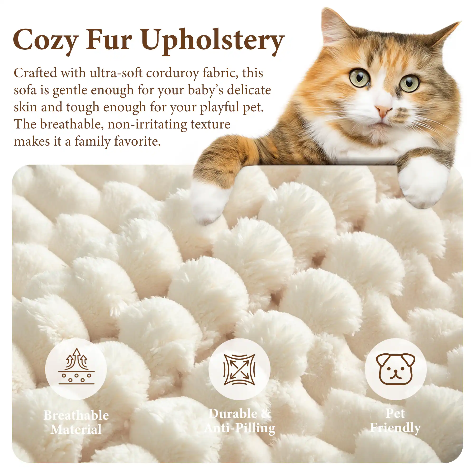 Cozy Fur Upholstery

Crafted with ultra-soft corduroy fabric, this sofa is gentle enough for your baby's delicate skin and tough enough for your playful pet. The breathable, non-irritating texture makes it a family favorite.

Breathable Material
Durable & Anti-Pilling
Pet Friendly