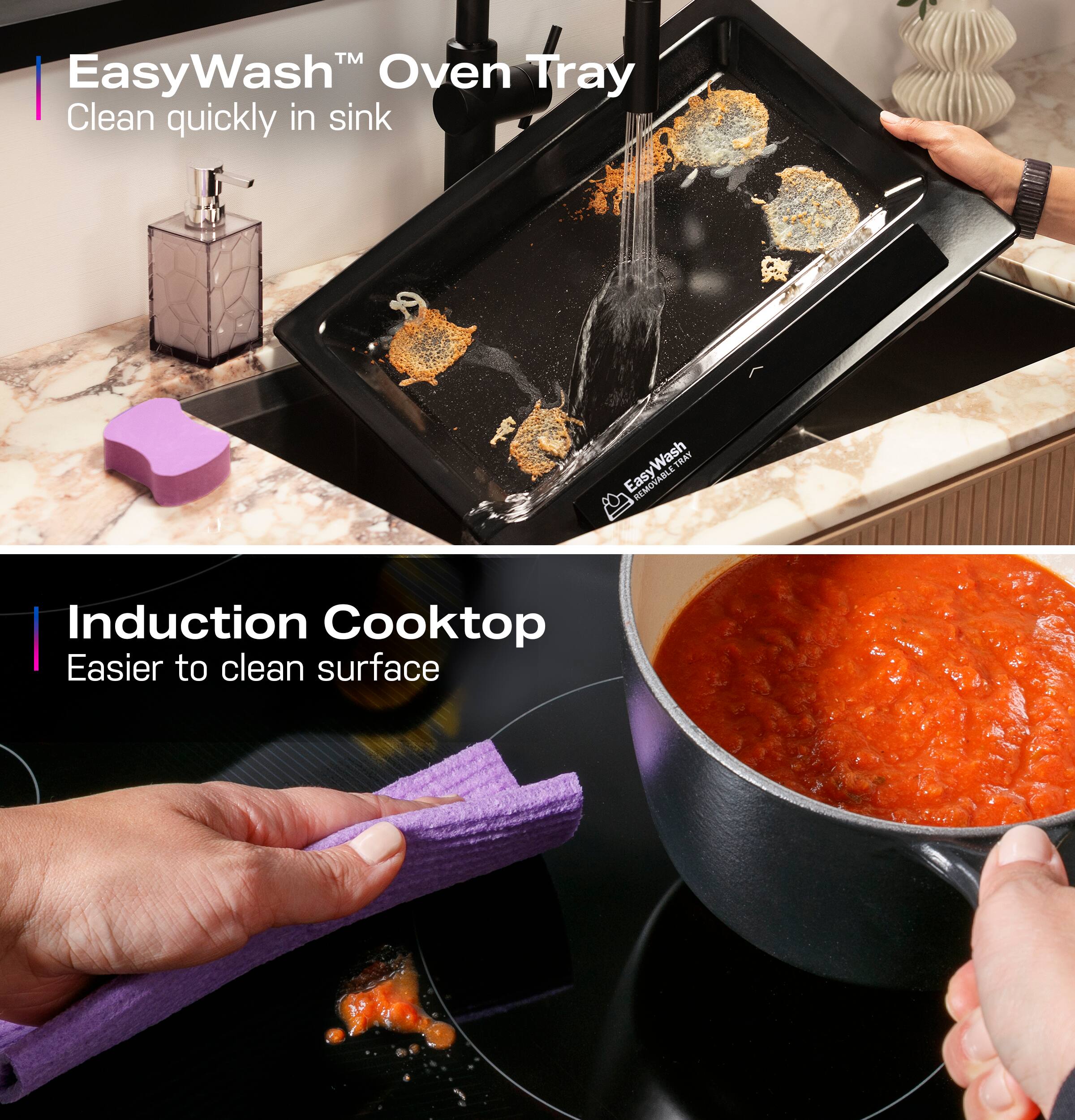 EasyWash Oven Tray: Clean quickly in sink.
EasyWash Oven Tray: Washable.
Induction Cooktop: Easier to clean surface.