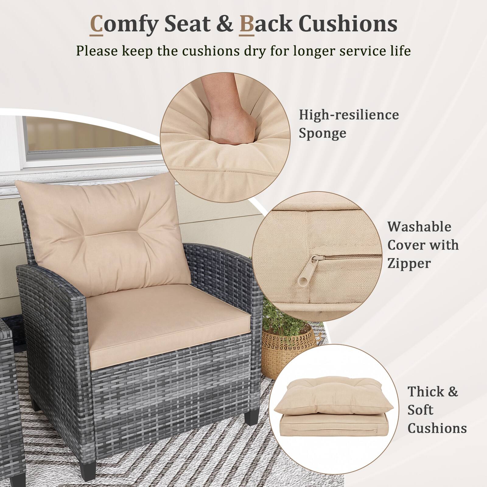Comfy Seat & Back Cushions  
Please keep the cushions dry for longer service life  

- High-resilience Sponge  
- Washable Cover with Zipper  
- Thick & Soft Cushions