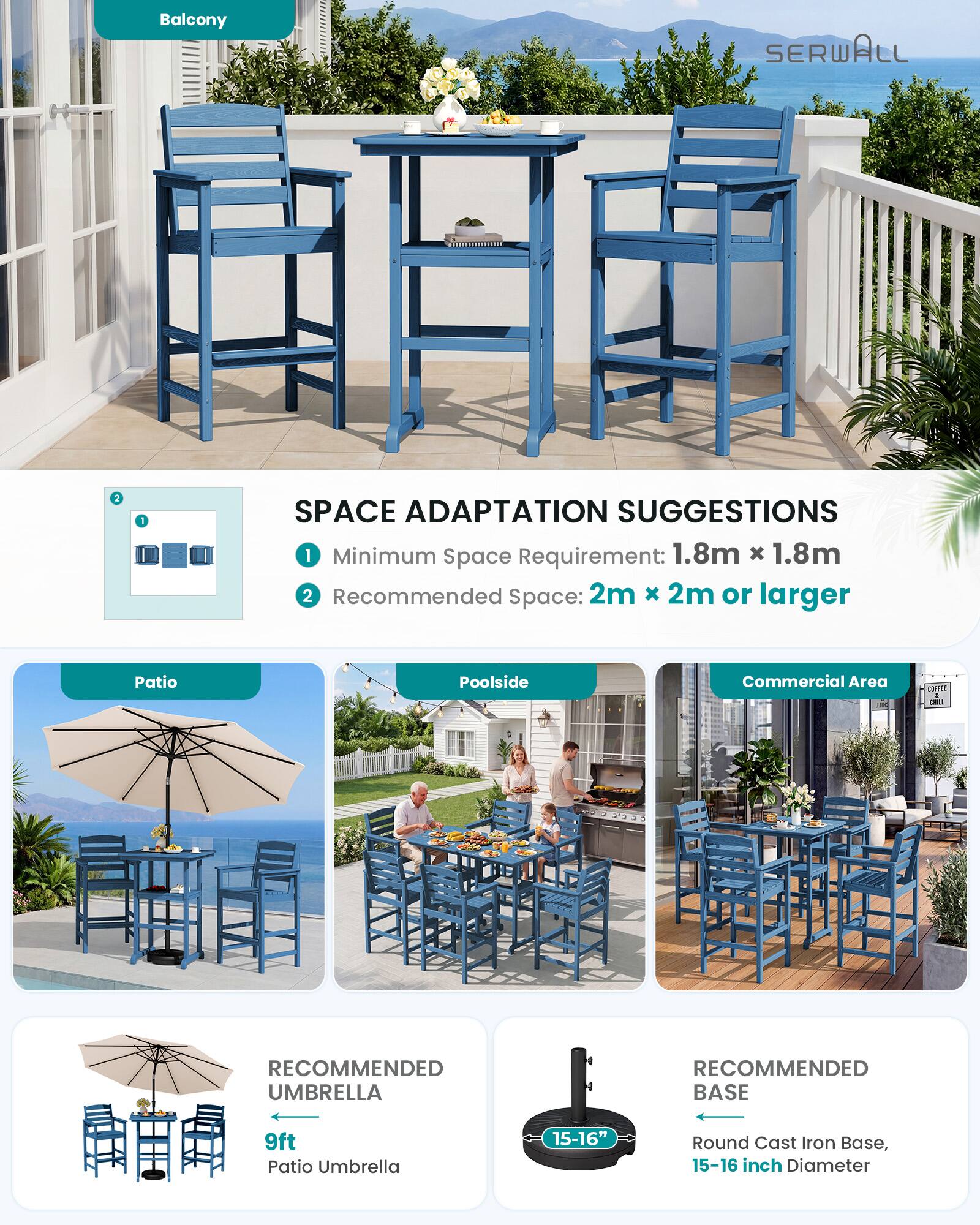 Balcony

SERWALL

SPACE ADAPTATION SUGGESTIONS
1. Minimum Space Requirement: 1.8m x 1.8m
2. Recommended Space: 2m x 2m or larger

Patio
Poolside
Commercial Area

RECOMMENDED UMBRELLA
9ft Patio Umbrella

RECOMMENDED BASE
15-16" Round Cast Iron Base, 15-16 inch Diameter