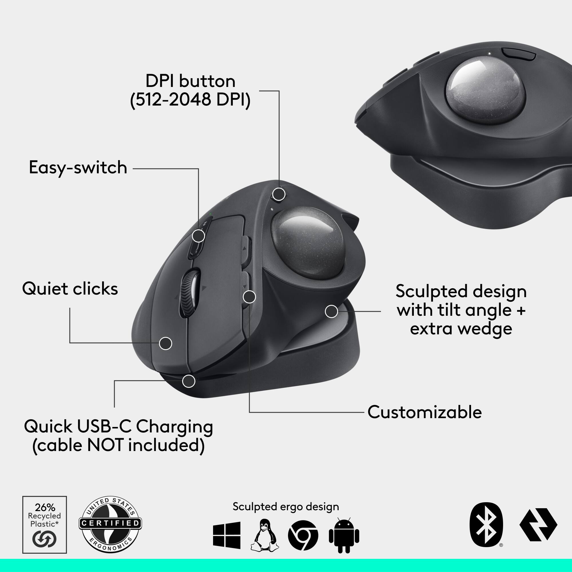 DPI button (512-2048 DPI) Easy-switch Quiet clicks Sculpted design with tilt angle + extra wedge Quick USB-C Charging (cable NOT included) Customizable 26% UNITED STATES Recycled Plastic* CERTIFIED ERGONOMIC Sculpted ergo design