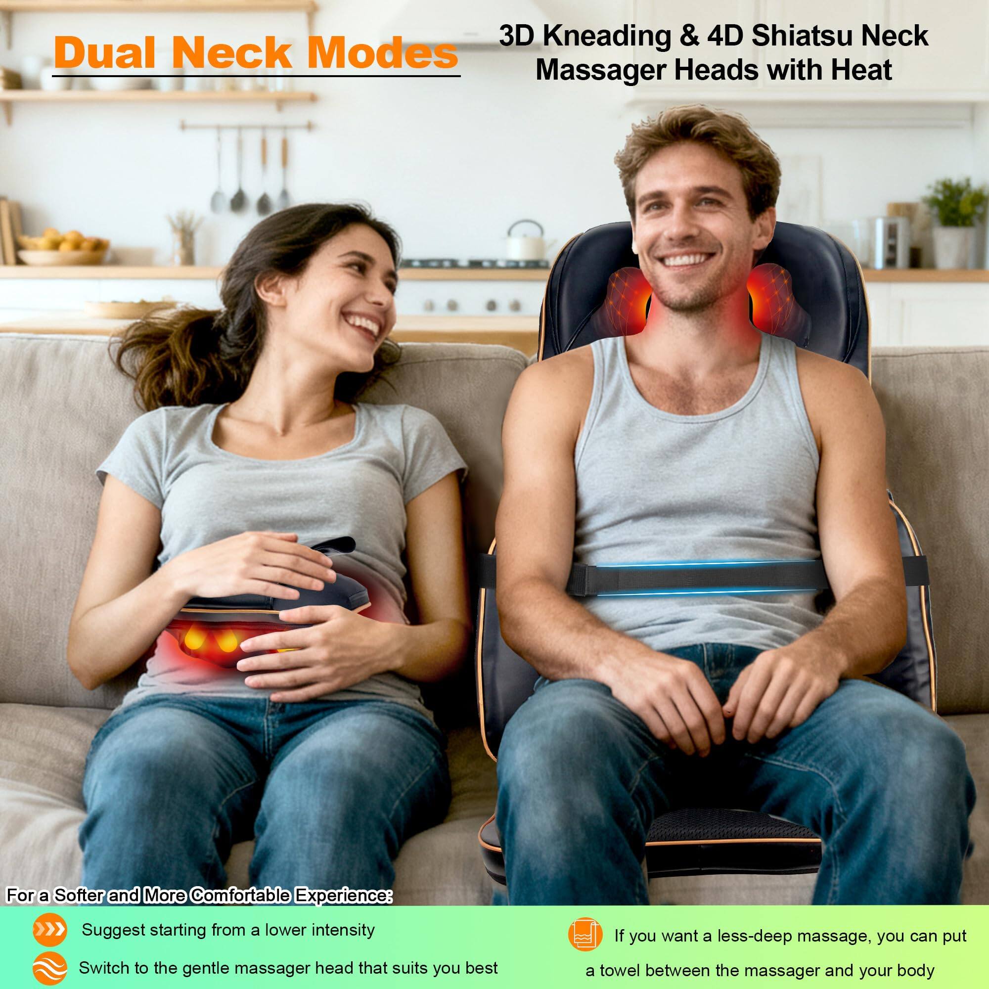 **Dual Neck Modes**

**3D Kneading & 4D Shiatsu Neck Massager Heads with Heat**

---

**For a Softer and More Comfortable Experience:**

- Suggest starting from a lower intensity
- Switch to the gentle massager head that suits you best

---

**If you want a less-deep massage, you can put a towel between the massager and your body**
