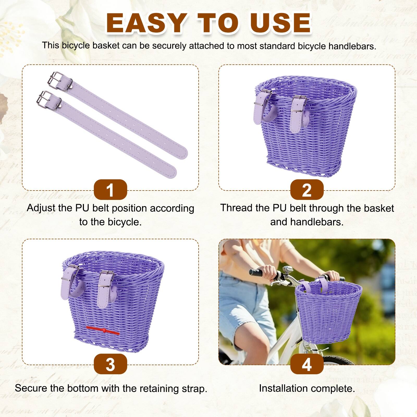 EASY TO USE

This bicycle basket can be securely attached to most standard bicycle handlebars.

1. Adjust the PU belt position according to the bicycle.
2. Thread the PU belt through the basket and handlebars.
3. Secure the bottom with the retaining strap.
4. Installation complete.