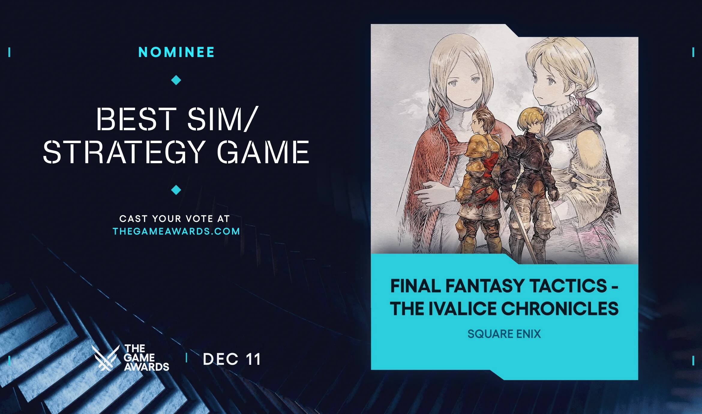 NOMINEE  
BEST SIM/STRATEGY GAME  

CAST YOUR VOTE AT THEGAMEAWARDS.COM  

FINAL FANTASY TACTICS - THE IVALICE CHRONICLES  
SQUARE ENIX  

THE GAME AWARDS  
DEC 11