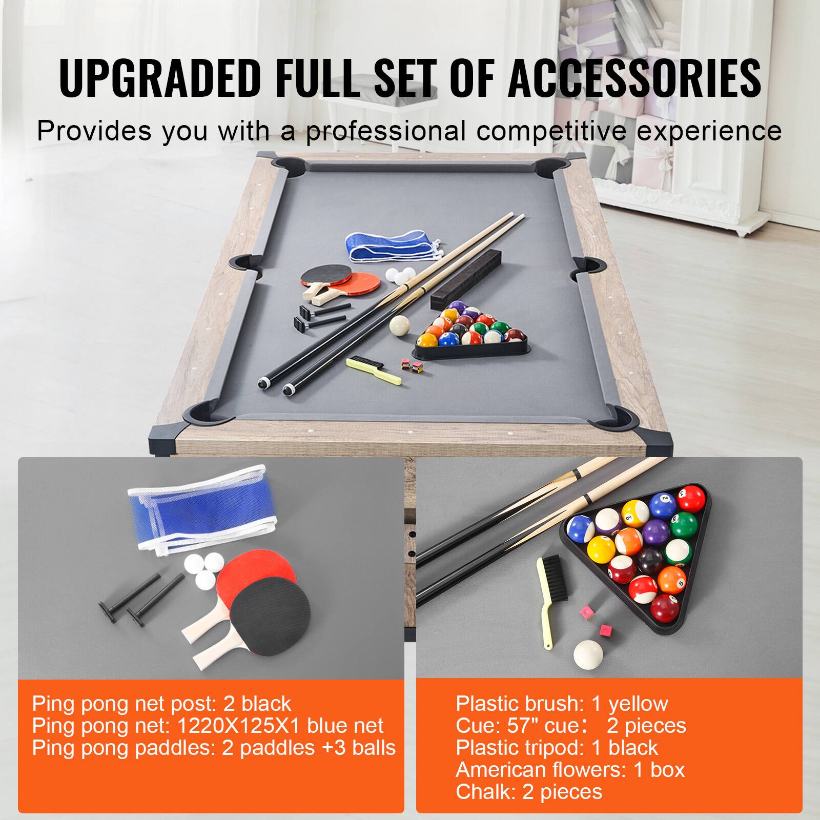 UPGRADED FULL SET OF ACCESSORIES
Provides you with a professional competitive experience
Ping pong net post: 2 black
Ping pong net: 1220X125X1 blue net
Ping pong paddles: 2 paddles + 3 balls
Plastic brush: 1 yellow
Cue: 57" cue: 2 pieces
Plastic tripod: 1 black
American flowers: 1 box
Chalk: 2 pieces