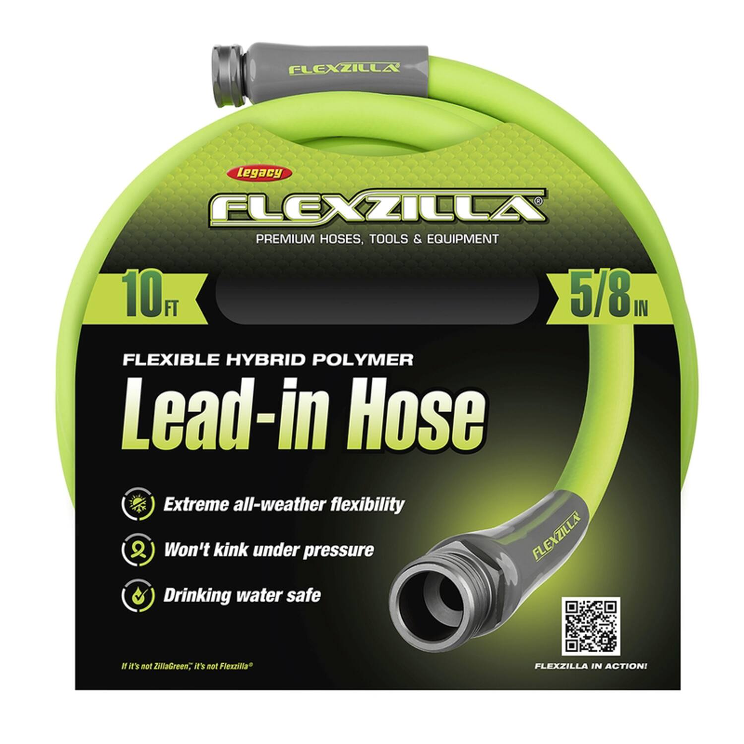 FLEXZILLA Legacy  
PREMIUM HOSES, TOOLS & EQUIPMENT  

10 FT 5/8 IN  
FLEXIBLE HYBRID POLYMER  
Lead-in Hose  

Extreme all-weather flexibility  
Won't kink under pressure  
Drinking water safe  

If it's not ZillaGreen, it's not Flexzilla  

FLEXZILLA IN ACTION!