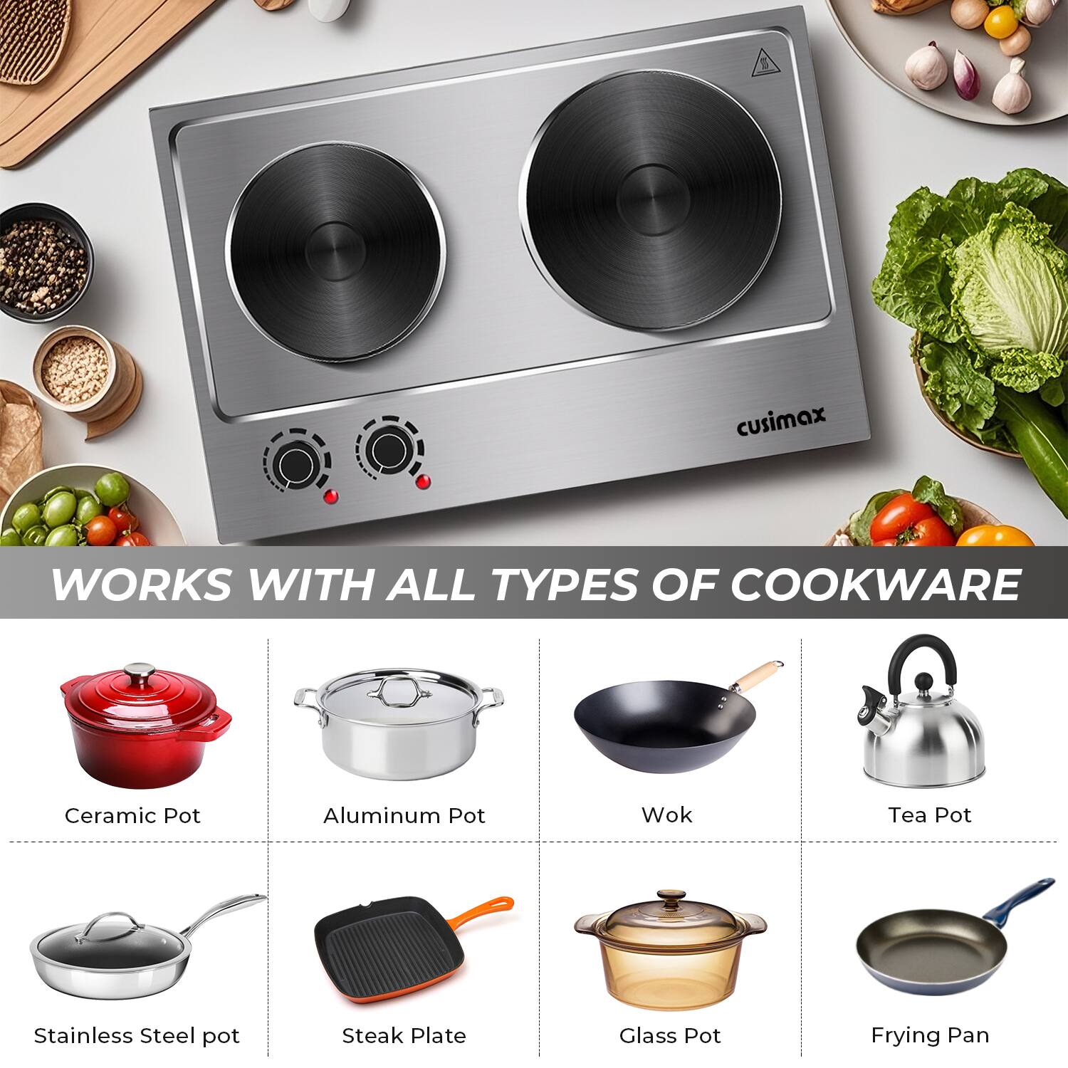 B cusimax WORKS WITH ALL TYPES OF COOKWARE  
Ceramic Pot  
Aluminum Pot  
Wok  
Tea Pot  
Stainless Steel Pot  
Steak Plate  
Glass Pot  
Frying Pan