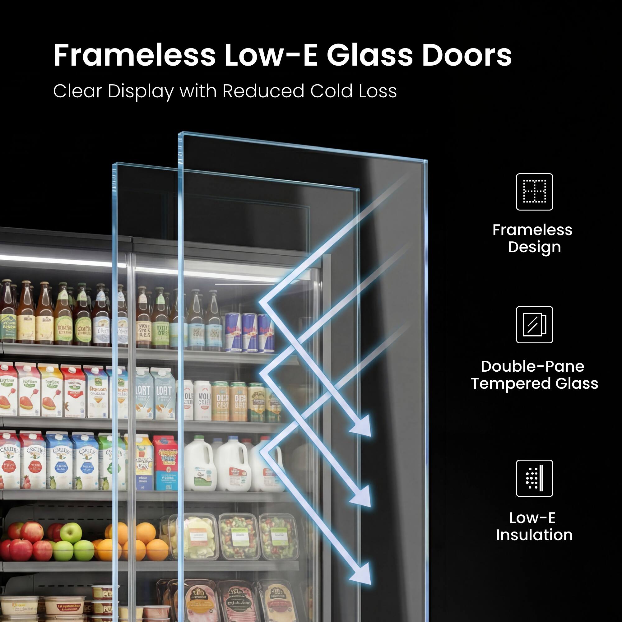 Frameless Low-E Glass Doors Clear Display with Reduced Cold Loss

Frameless Design

Double-Pane Tempered Glass

Low-E Insulation