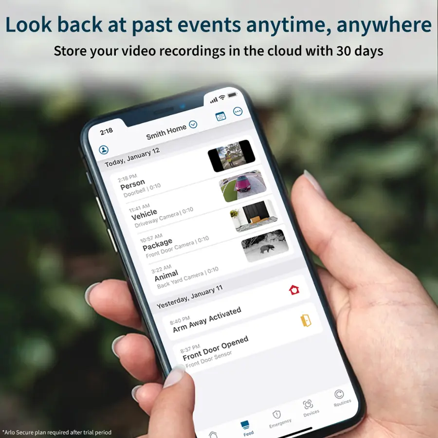 Look back at past events anytime, anywhere Store your video recordings in the cloud with 30 days 2:18 Home Smith 12 January Today, 2:18 PM Person I 0:10 Doorbell 11:41 AM 0:10 Vehicle Cameral Driveway AM 0:10 10:57 I Package Door Camera Front 3:22 AM 0:10 | Animal Yard Camera Back 11 January Yesterday, 8:40 PM Activated Arm Away 8:37 PM Door Opened Front Door Sensor Front *Arlo Secure plan required after trial period Feed Devices Emergency Routines