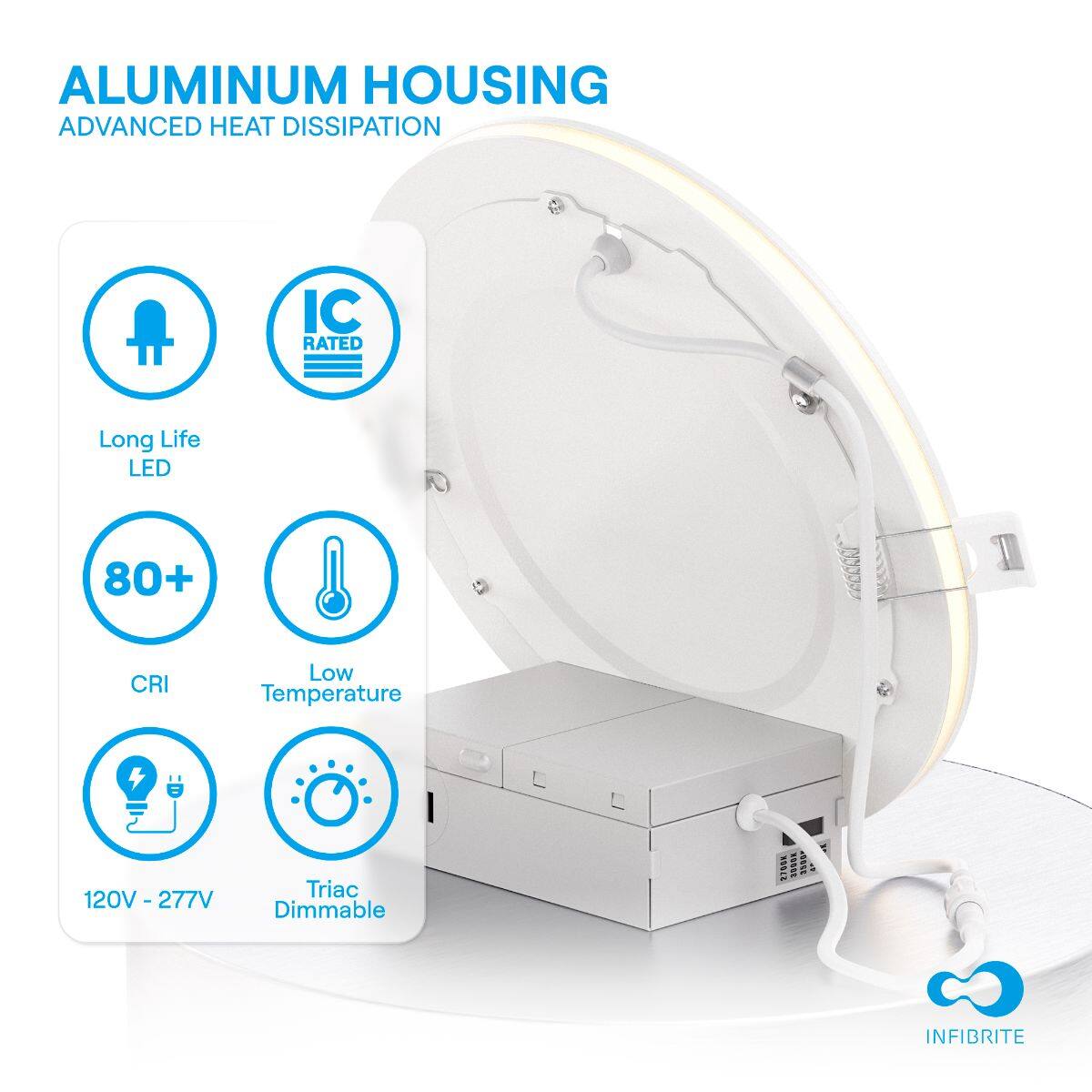 ALUMINUM HOUSING  
ADVANCED HEAT DISSIPATION  

- Long Life LED  
- IC RATED  
- 80+ CRI  
- Low Temperature  
- 120V - 277V  
- Triac Dimmable  

INFIBRITE