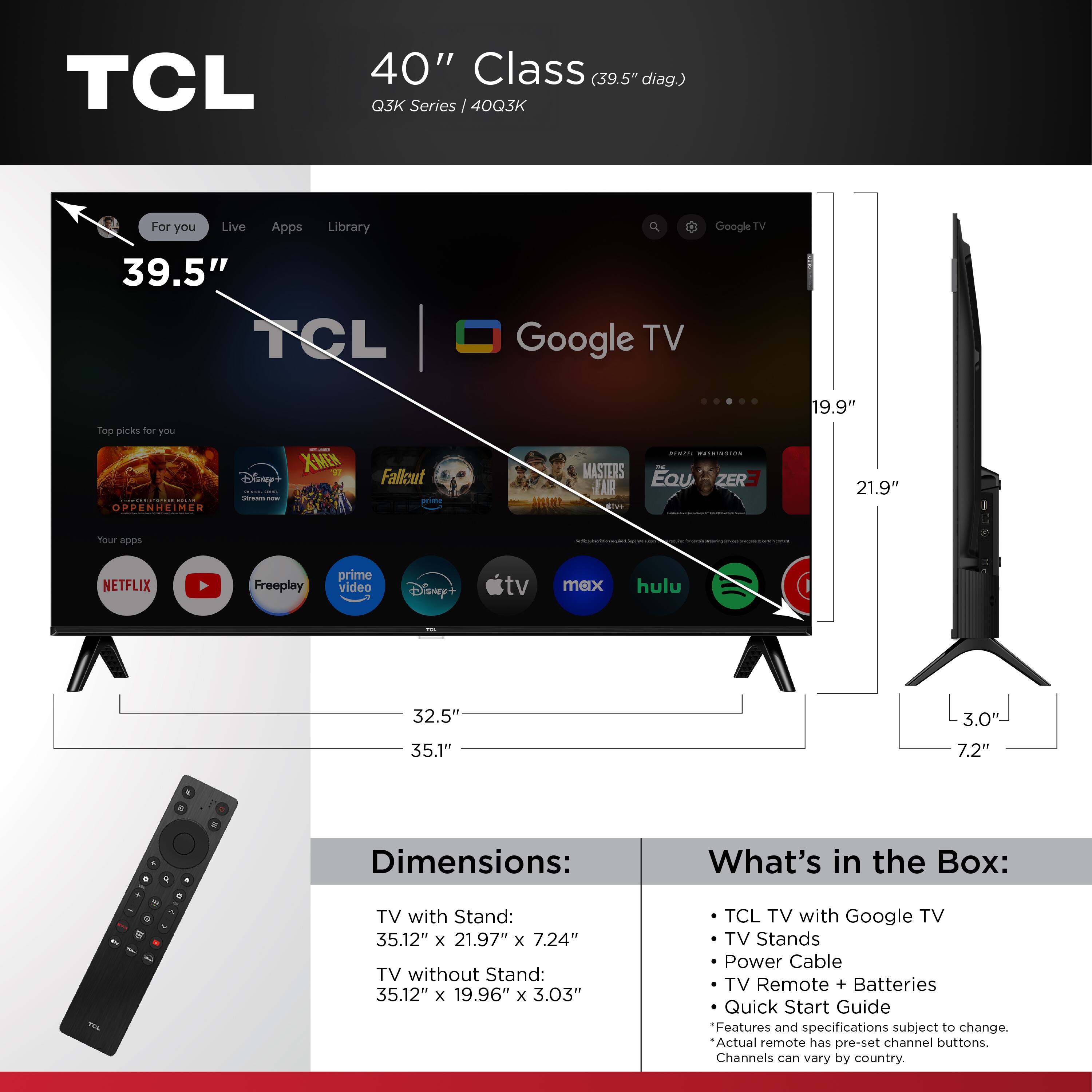 TCL 40" Class (39.5" diag.) Q3K Series I 40Q3K

For you Live Apps Library Q Google TV

39.5" TCL Google TV

100 picks for you

OPPENHEIM XMEN Disuy+ I : Fallout m MASTERS JAR ..i.. a... Eau ZERF

19.9" 21.9" Tour sdde NETFLIX Freeplay prime video Disney tv max hulu

32.5" 35.1" 3.0' 7.2"

Dimensions: TV with Stand: 35.12" x 21.97" x 7.24" TV without Stand: 35.12" x 19.96" x 3.03"

What's in the Box: TCL TV with Google TV TV Stands Power Cable TV Remote + Batteries Quick Start Guide

Features and specifications subject to change. Actual remote has pre-set channel buttons. Channels can vary by country.