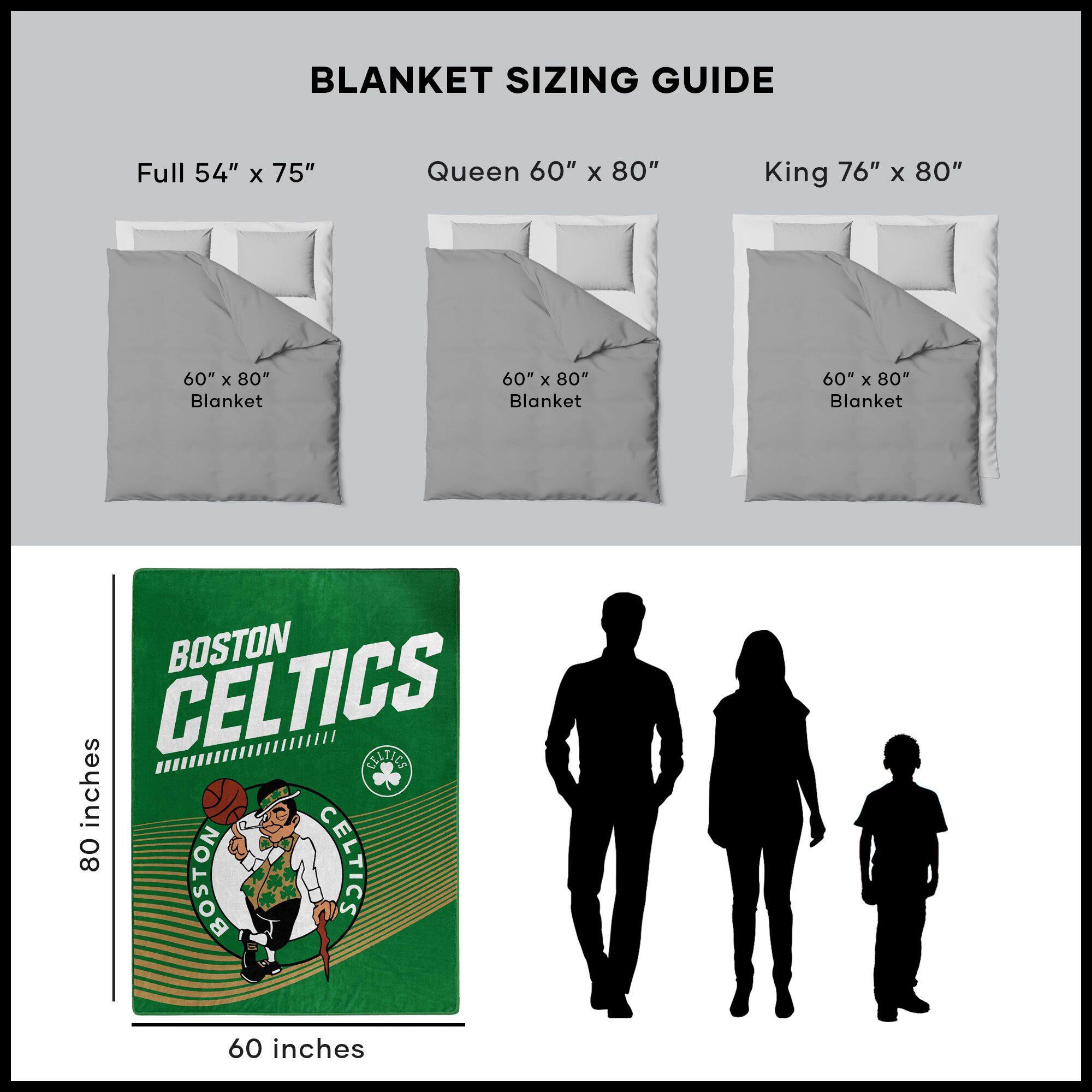 BLANKET SIZING GUIDE

Full 54" x 75"  
Queen 60" x 80"  
King 76" x 80"  

60" x 80" Blanket  
60" x 80" Blanket  
60" x 80" Blanket  

BOSTON CELTICS  
60 inches x 80 inches