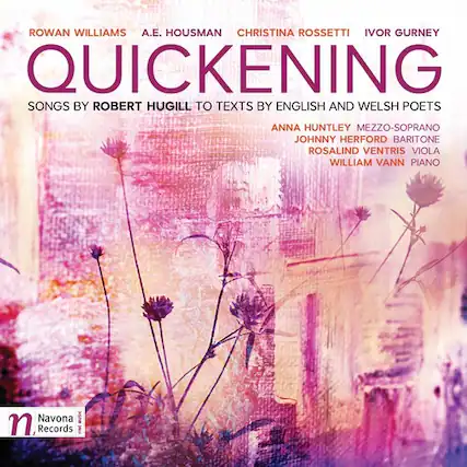 ROWAN WILLIAMS
A.E. HOUSMAN
CHRISTINA ROSSETTI
IVOR GURNEY
QUICKENING
SONGS BY ROBERT HUGILL TO TEXTS BY ENGLISH AND WELSH POETS
ANNA HUNTLEY MEZZO-SOPRANO
JOHNNY HERFORD BARITONE
ROSALIND VENTRIS VIOLA
WILLIAM VANN PIANO
Navona Music Records