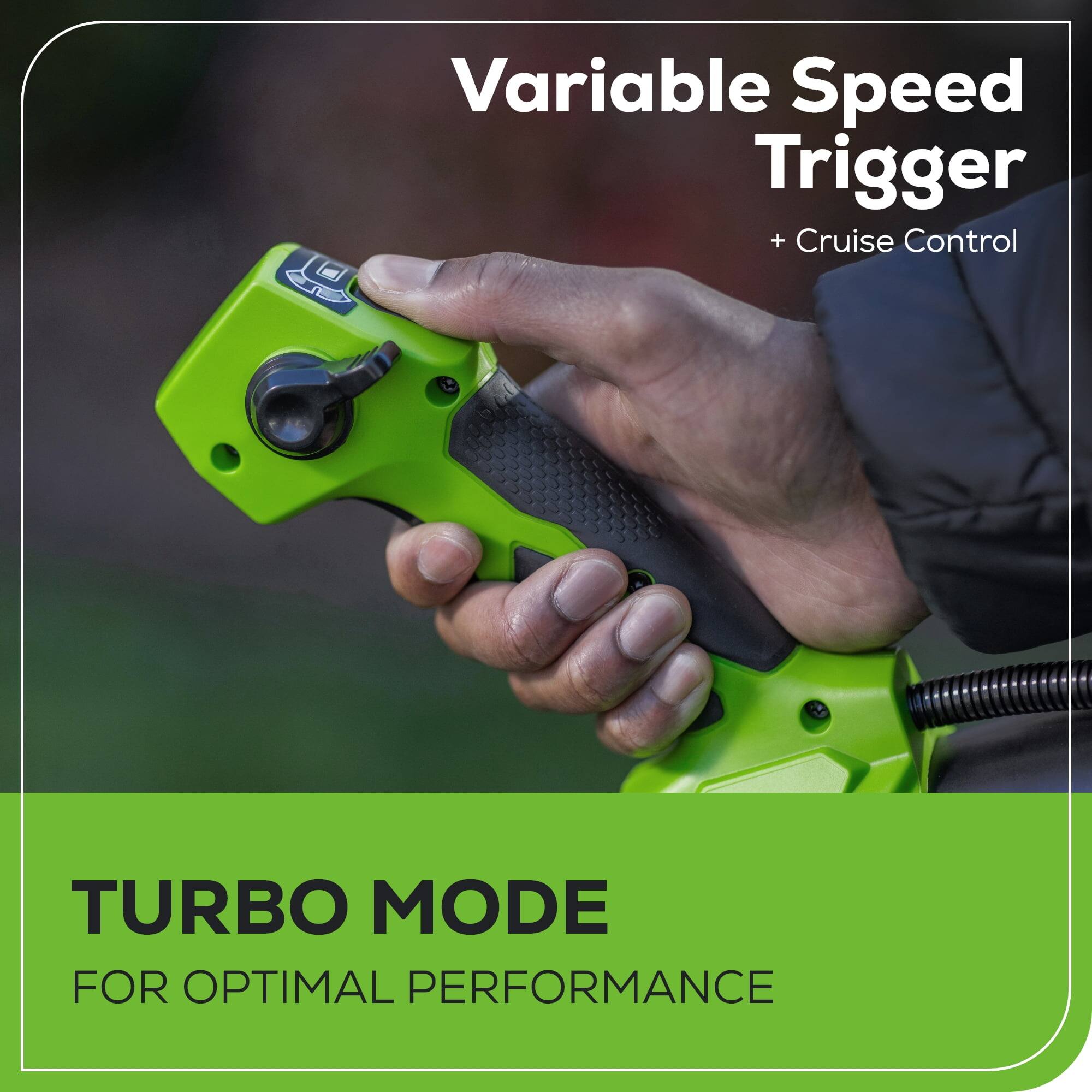 Variable Speed Trigger + Cruise Control

TURBO MODE FOR OPTIMAL PERFORMANCE