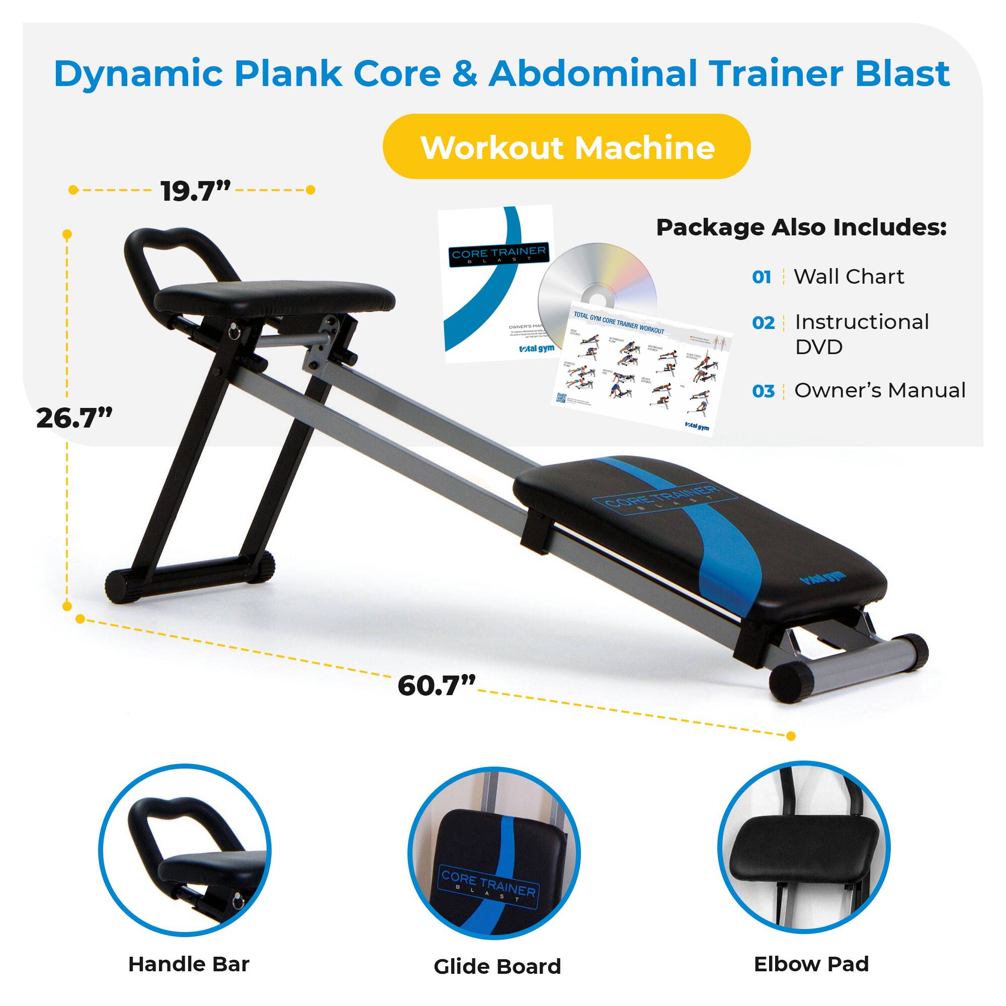 Dynamic Plank Core & Abdominal Trainer Blast  
Workout Machine  

Package Also Includes:  
01 Wall Chart  
02 Instructional DVD  
03 Owner's Manual  

- Handle Bar  
- Glide Board  
- Elbow Pad  

Dimensions:  
- 19.7"  
- 26.7"  
- 60.7"