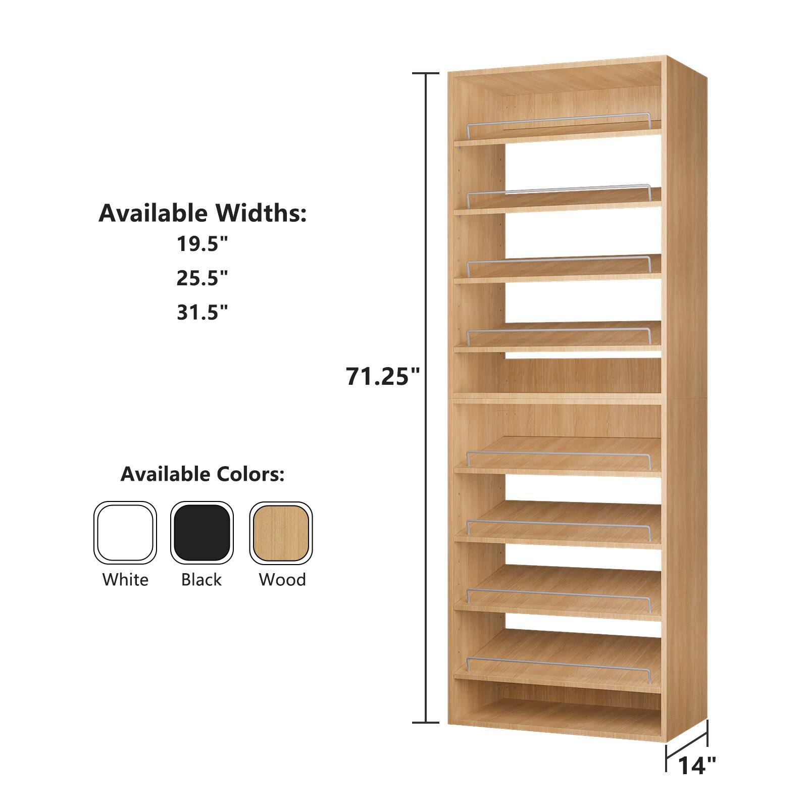 Available Widths:  
19.5"  
25.5"  
31.5"  
71.25"  

Available Colors:  
White  
Black  
Wood  

14"