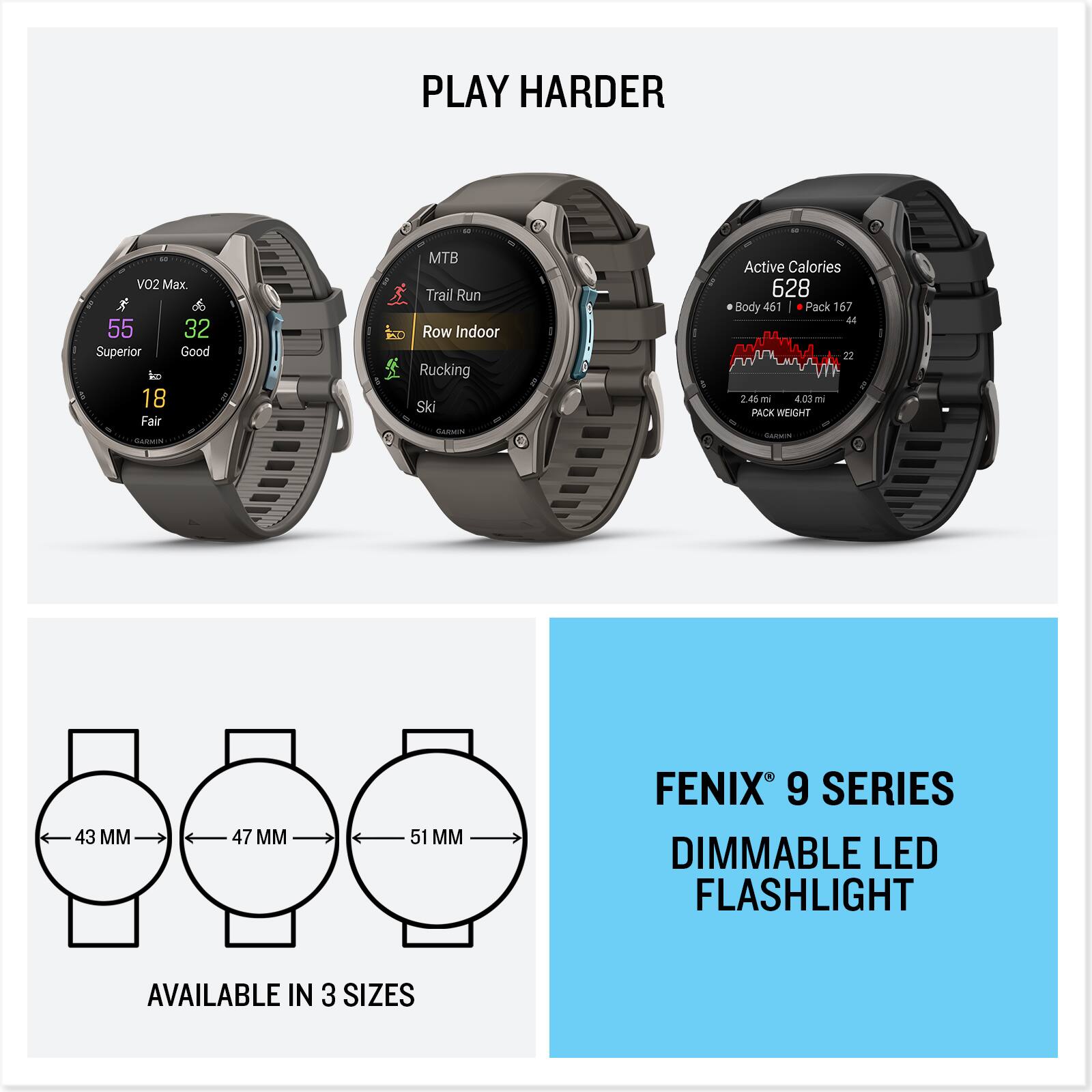PLAY HARDER

VO2 Max.  
55 Superior  
32 Good  
18 Fair  

MTB  
Trail Run  
Row Indoor  
Rucking  
Ski  

Active Calories  
628  
Body 461  
Pack 167  

2.46mi  
03 ml  
PACK WEIGHT  
Calories  

43 MM  
47 MM  
51 MM  

FENIX 9 SERIES  
DIMMABLE LED FLASHLIGHT  
AVAILABLE IN 3 SIZES