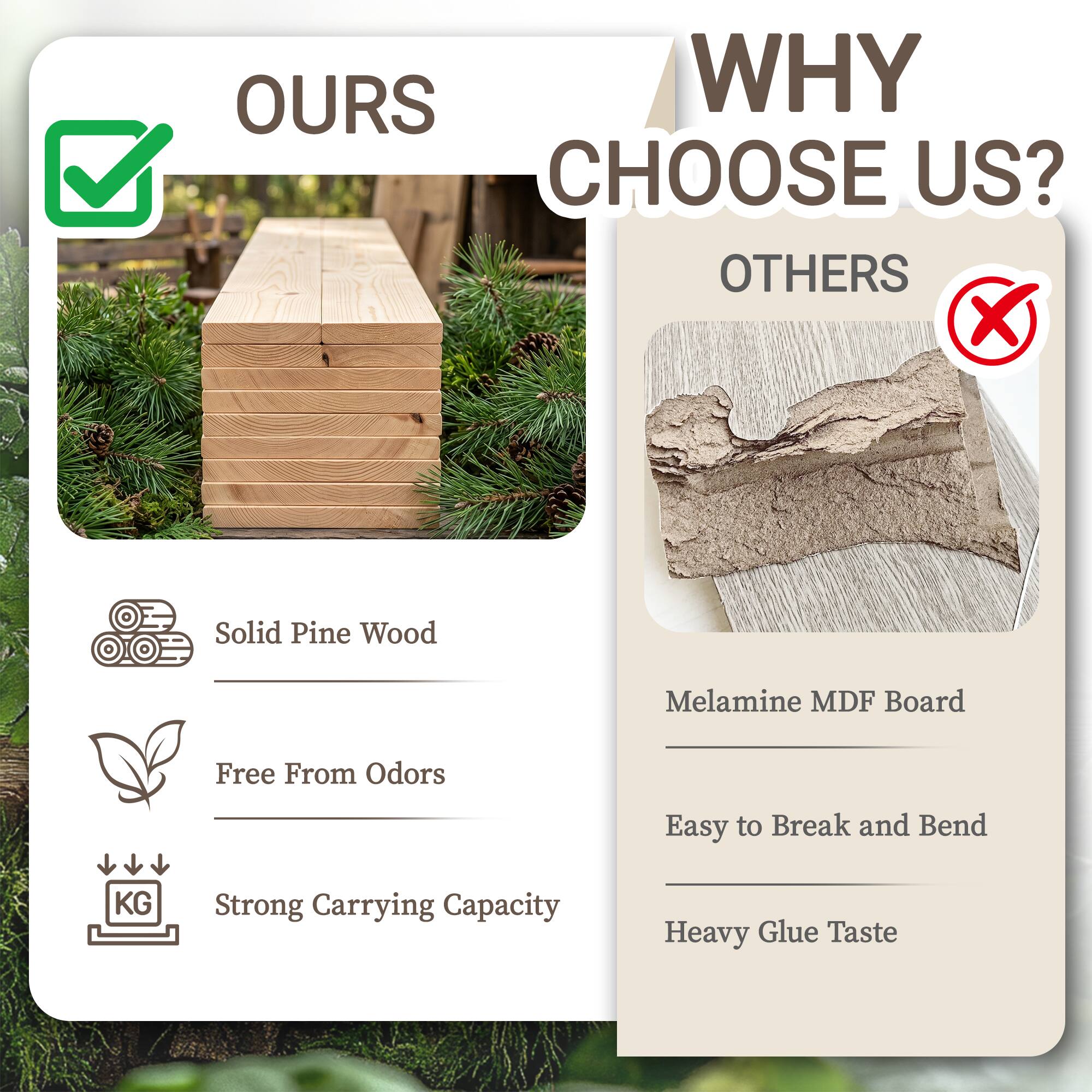 WHY CHOOSE US?

OURS
- Solid Pine Wood
- Free From Odors
- Strong Carrying Capacity

OTHERS
- Melamine MDF Board
- Easy to Break and Bend
- Heavy Glue Taste