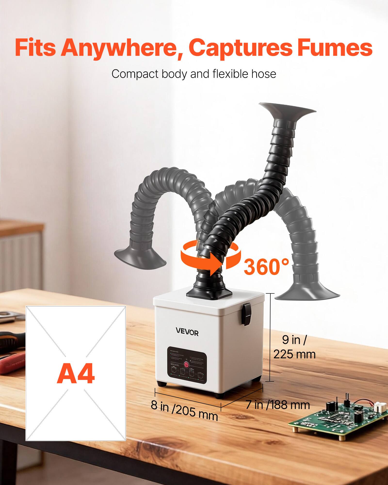 Fits Anywhere, Captures Fumes  
Compact body and flexible hose  

VEVOR  

A4  
8 in / 205 mm  
9 in / 225 mm  
7 in / 188 mm  

360°