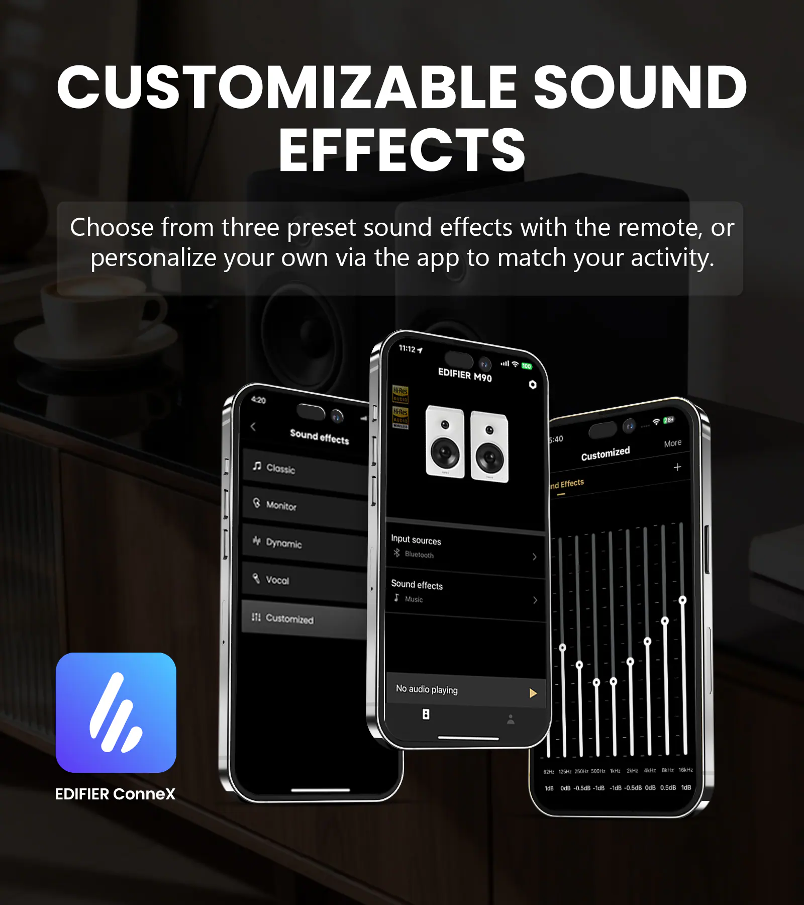 CUSTOMIZABLE SOUND EFFECTS

Choose from three preset sound effects with the remote, or personalize your own via the app to match your activity.

4:20 Sound effects Classic Monitor
11:12 Res Val-Ries
all EDIFIER M90
:40 Customized Sound Effects
More +
Dynamic
Input sources Bluetooth
Vocal IT! Customized
Sound effects Music
No audio playing

EDIFIER ConneX