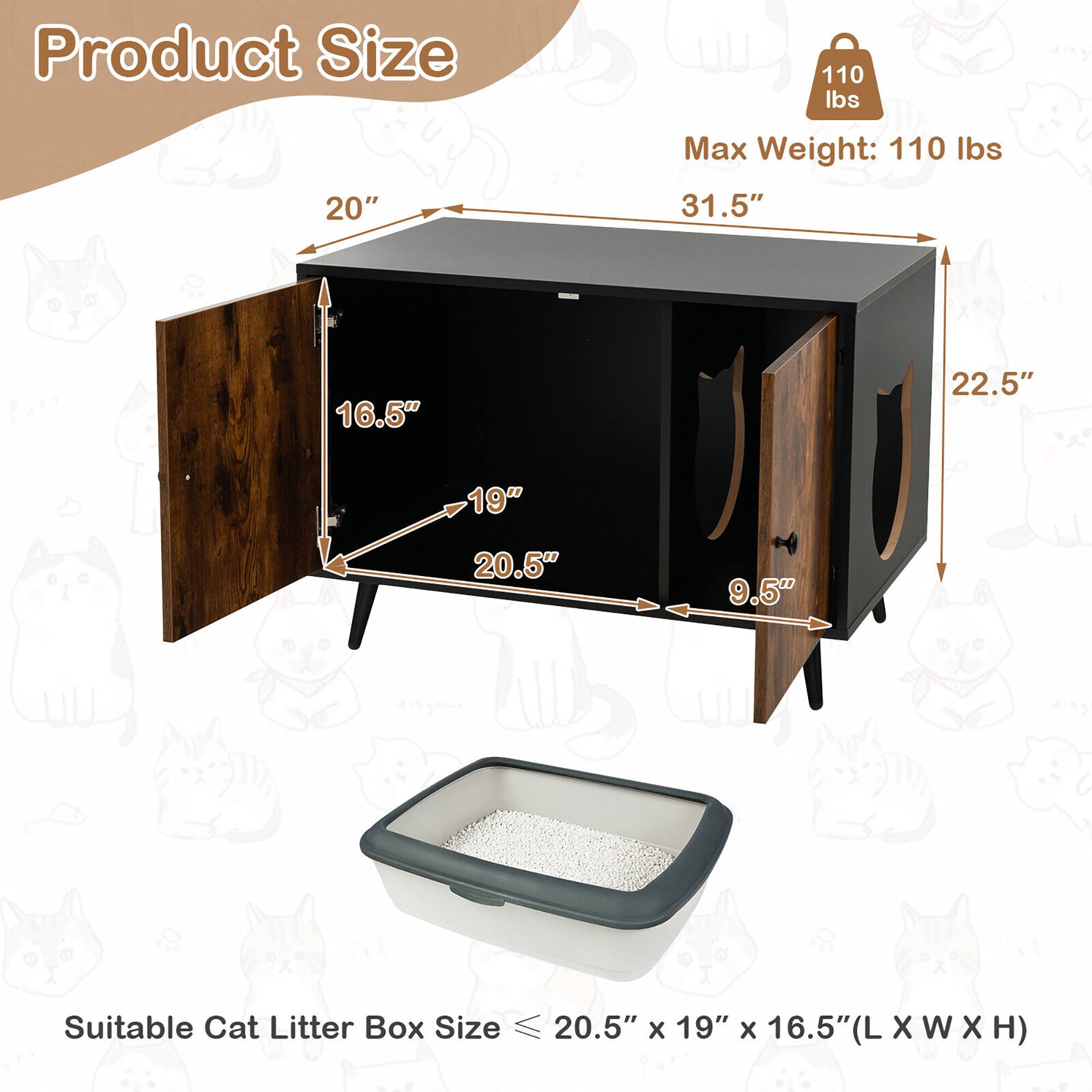 Product Size  
Max Weight: 110 lbs  
31.5" x 20" x 22.5" x 16.5" x 19" x 9.5"  

Suitable Cat Litter Box Size ≤ 20.5" x 19" x 16.5" (L x W x H)
