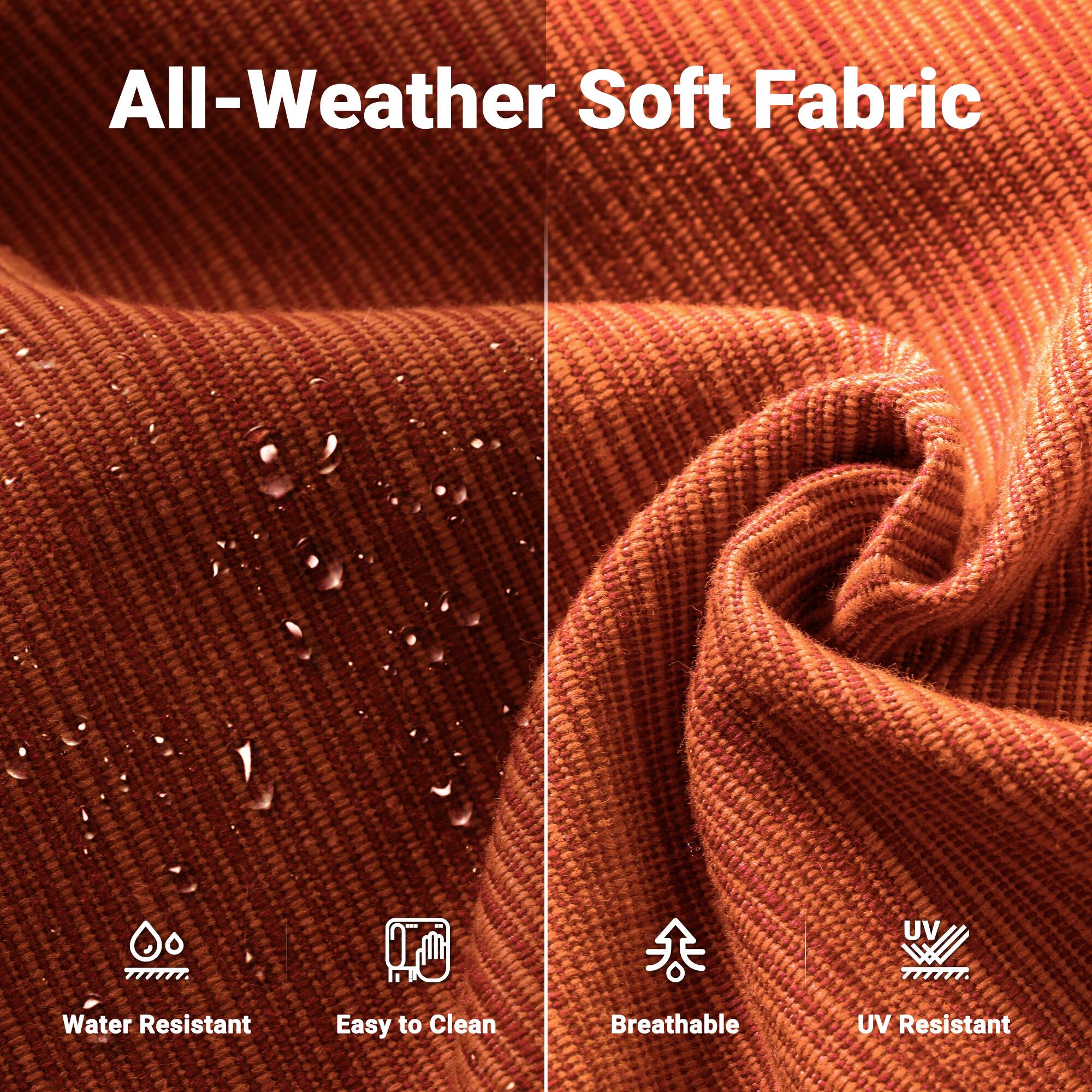 All-Weather Soft Fabric

- Water Resistant
- Easy to Clean
- Breathable
- UV Resistant
