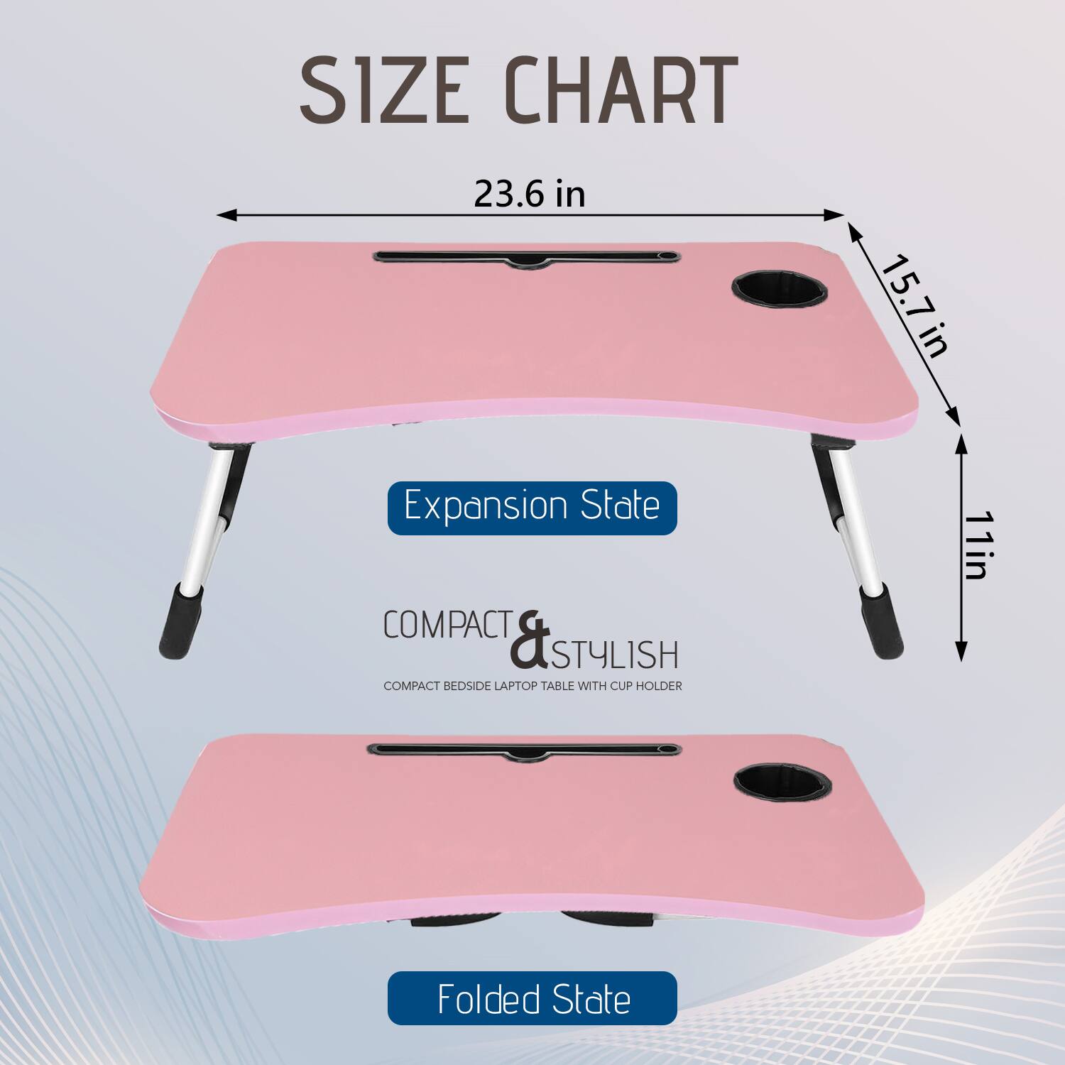 **SIZE CHART**

- **Expansion State**
  - 23.6 in (width)
  - 15.7 in (depth)
  - 11 in (height)

- **Folded State**

**COMPACT & STYLISH**
COMPACT BEDSIDE LAPTOP TABLE WITH CUP HOLDER