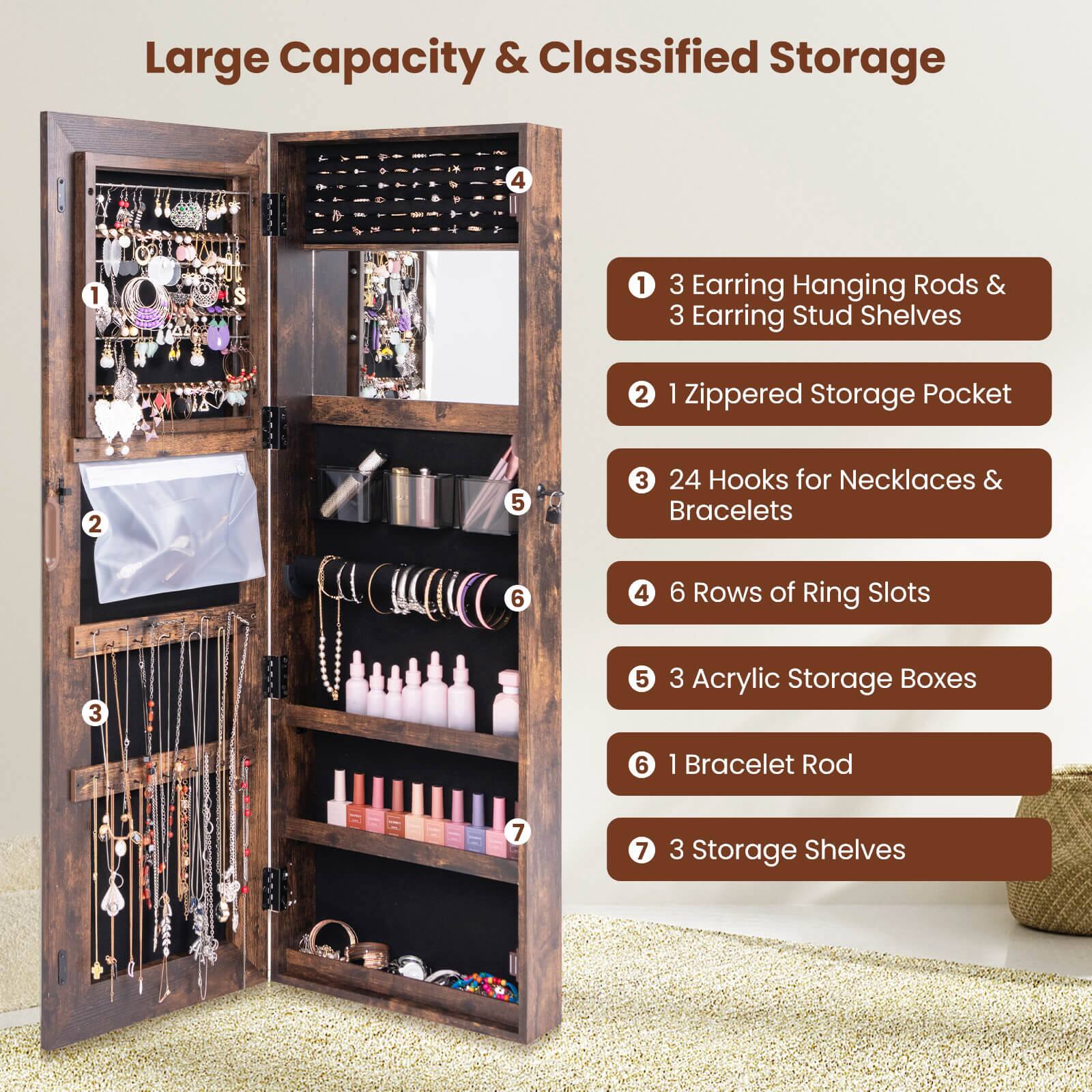 Large Capacity & Classified Storage

1. 3 Earring Hanging Rods & 3 Earring Stud Shelves
2. 2 Zippered Storage Pockets
3. 24 Hooks for Necklaces & Bracelets
4. 6 Rows of Ring Slots
5. 3 Acrylic Storage Boxes
6. 1 Bracelet Rod
7. 7 Storage Shelves