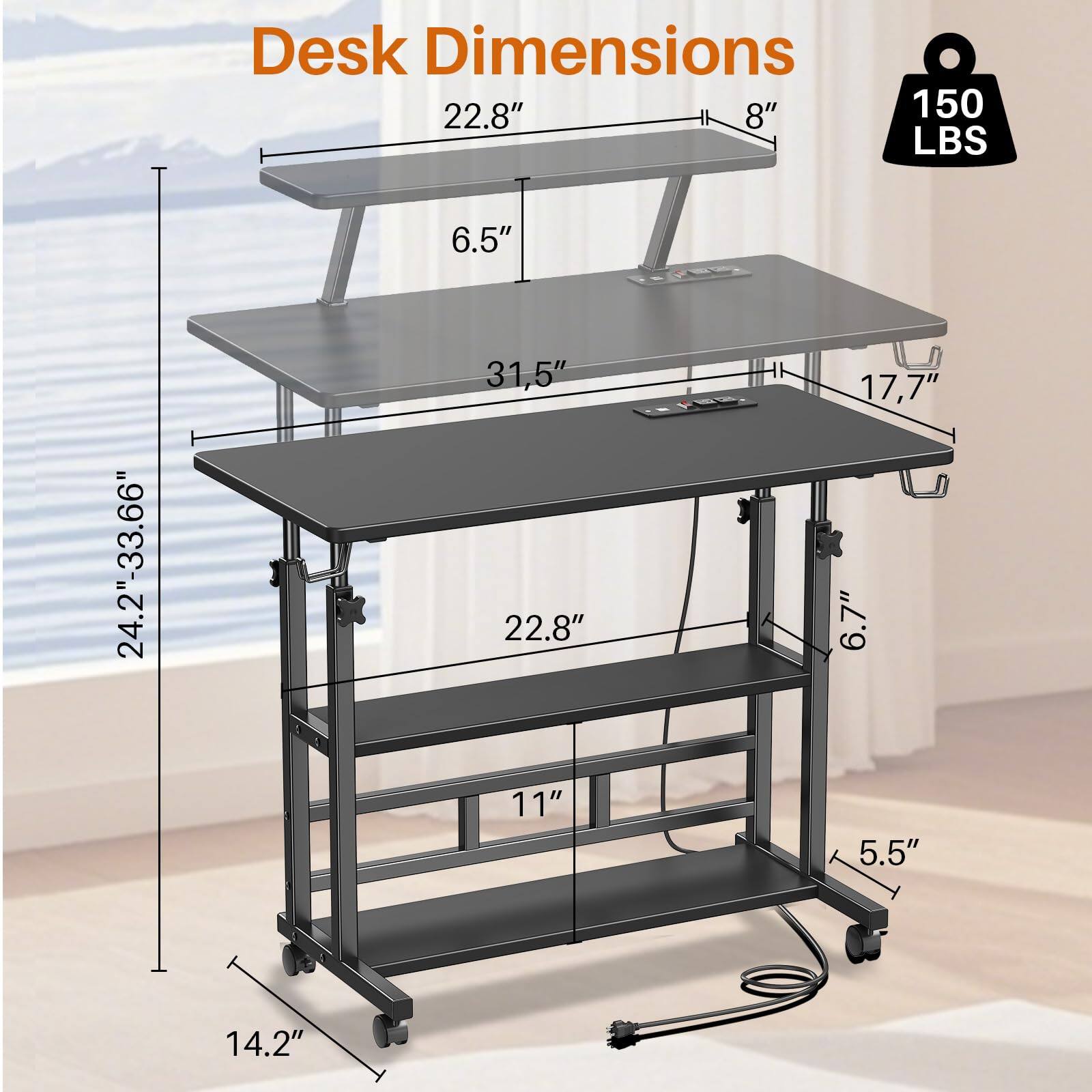 Desk Dimensions  
- Width: 22.8"  
- Depth: 31.5"  
- Height: 24.2"-33.66"  
- Shelf Height: 22.8"  
- Shelf Width: 17.7"  
- Shelf Depth: 11"  
- Shelf Height: 6.5"  
- Shelf Height: 5.5"  
- Shelf Height: 6.7"  
- Shelf Height: 14.2"  
- Weight Capacity: 150 LBS