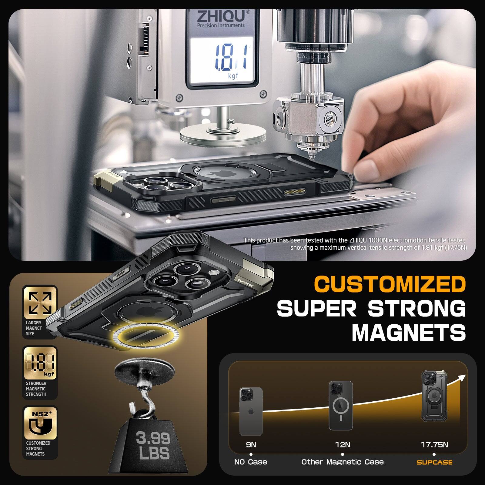 ZHIQU Precision Instruments 181 kgf
This product has been tested with the ZHIQU 1000N electromotion tensile tester showing a maximum vertical tensile strength of 1.81 kgf (1275N)

CUSTOMIZED SUPER STRONG MAGNETS
LARGER MAGNET SIZE
STRONGER MAGNETIC STRENGTH
N52+
CUSTOMIZED STRONG MAGNETS
3.99 LBS
ON NO CASE
12N
OTHER MAGNETIC CASE
17.75N
SUPCASE