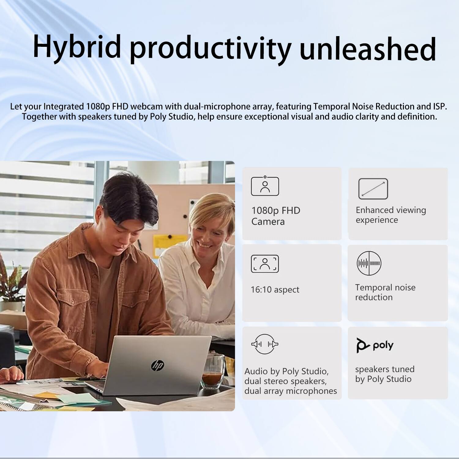 Hybrid productivity unleashed

Let your Integrated 1080p FHD webcam with dual-microphone array, featuring Temporal Noise Reduction and ISP. Together with speakers tuned by Poly Studio, help ensure exceptional visual and audio clarity and definition.

1080p FHD Camera  
Enhanced viewing experience  
16:10 aspect  
Temporal noise reduction  
Audio by Poly Studio, dual stereo speakers, dual array microphones  
speakers tuned by Poly Studio