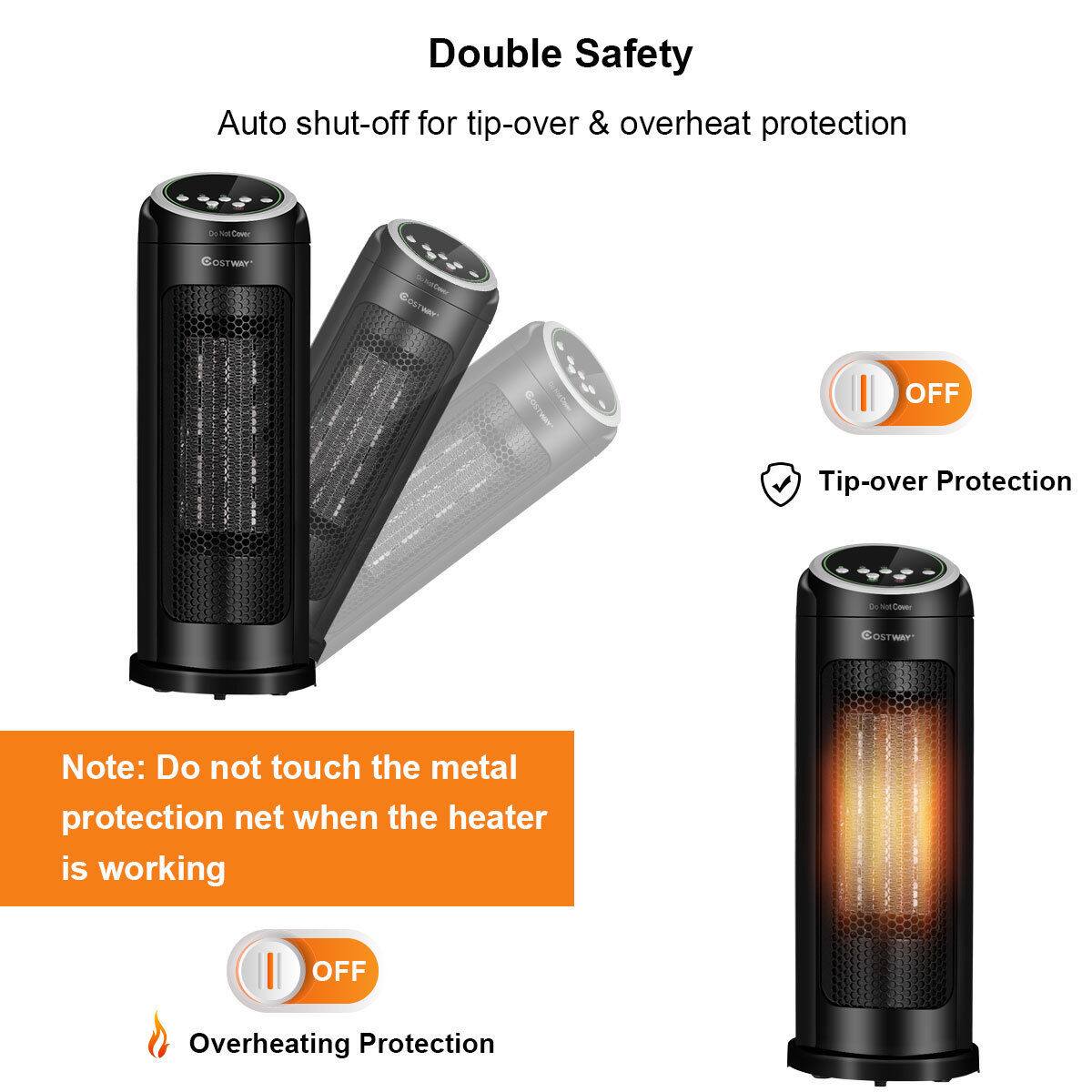 Double Safety

Auto shut-off for tip-over & overheat protection

Tip-over Protection

Note: Do not touch the metal protection net when the heater is working

Overheating Protection