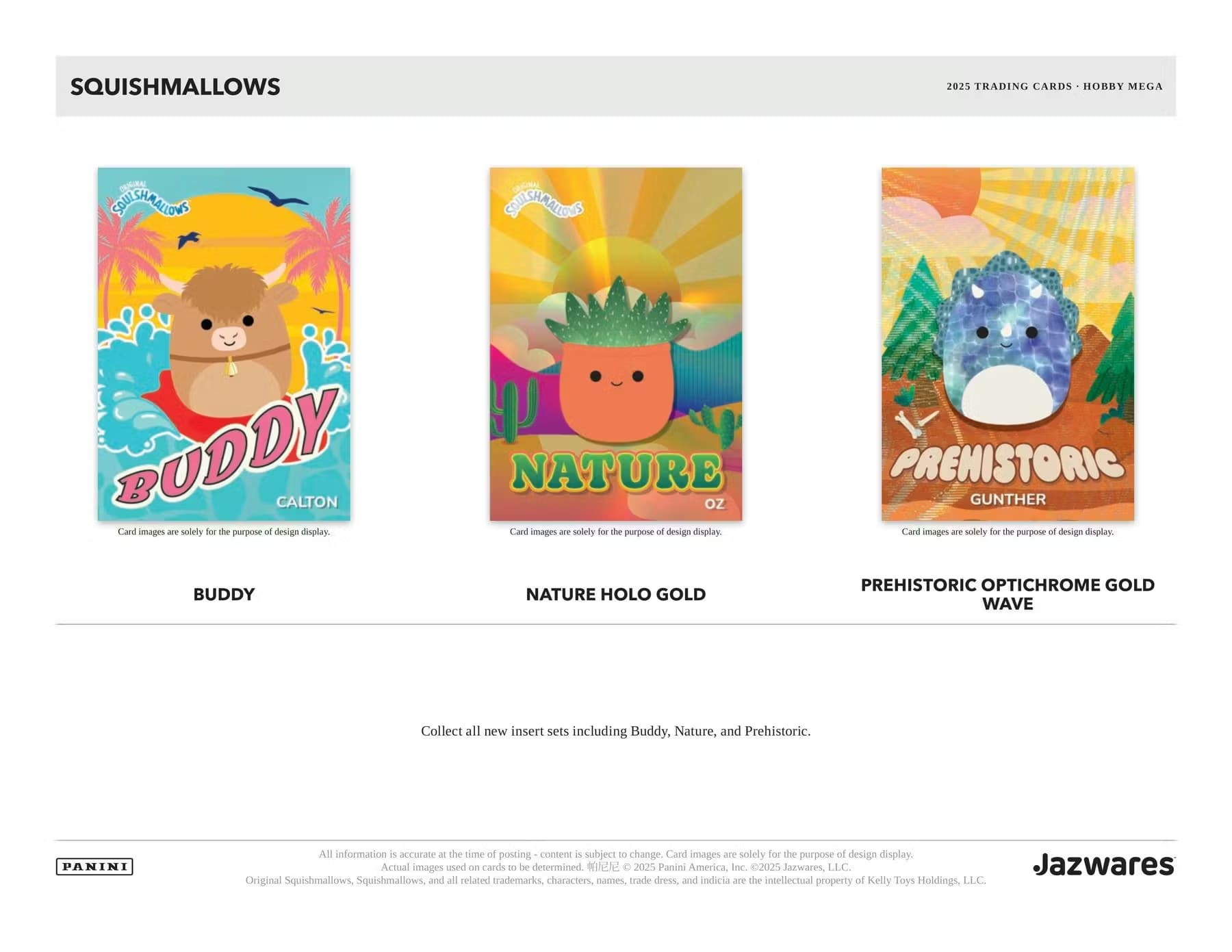 SQUISHMALLOWS  
2025 TRADING CARDS - HOBBY MEGA  

BUDDY  
CALTON  
Card images are solely for the purpose of design display.  

NATURE  
OZ  
Card images are solely for the purpose of design display.  
NATURE HOLO GOLD  

PREHISTORIC  
GUNTHER  
Card images are solely for the purpose of design display.  
PREHISTORIC OPTICHROME GOLD WAVE  

Collect all new insert sets including Buddy, Nature, and Prehistoric.  

All information is accurate at the time of posting - content is subject to change. Card images are solely for the purpose of design display. Actual images used on cards to be determined.  

© 2025 Panini America Inc. © 2025 Jazwares LLC.  
Jazwares  
Original Squishmallows, Squishmallows, and all related trademarks, characters, names, trade dress and indicia are the intellectual property of Kelly Toys Holdings, LLC.