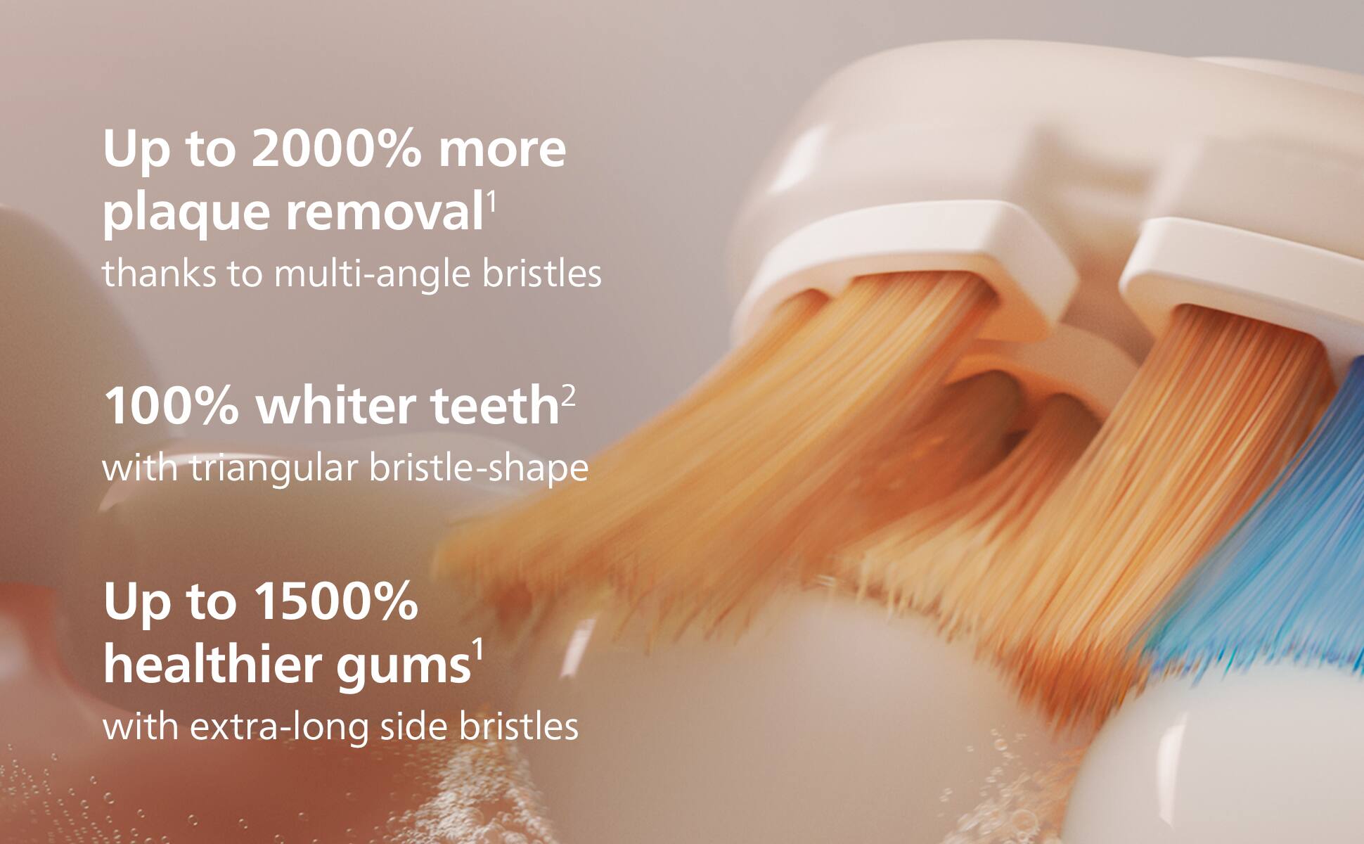 Up to 2000% more plaque removal¹ thanks to multi-angle bristles  
100% whiter teeth² with triangular bristle-shape  
Up to 1500% healthier gums¹ with extra-long side bristles