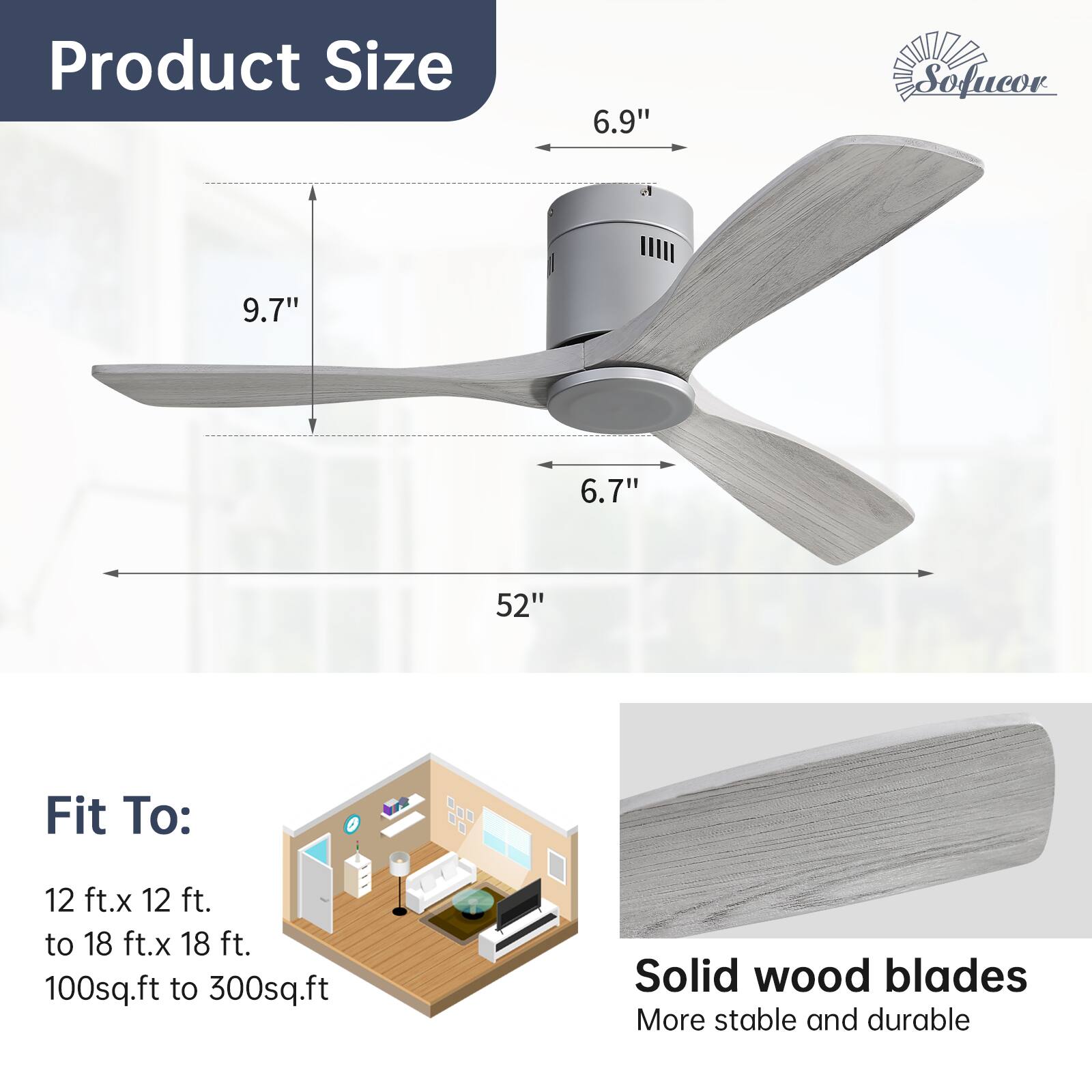 Product Size  
6.9"  
9.7"  
6.7"  
52"  

Fit To:  
12 ft. x 12 ft. to 18 ft. x 18 ft.  
100 sq.ft to 300 sq.ft  

Solid wood blades  
More stable and durable