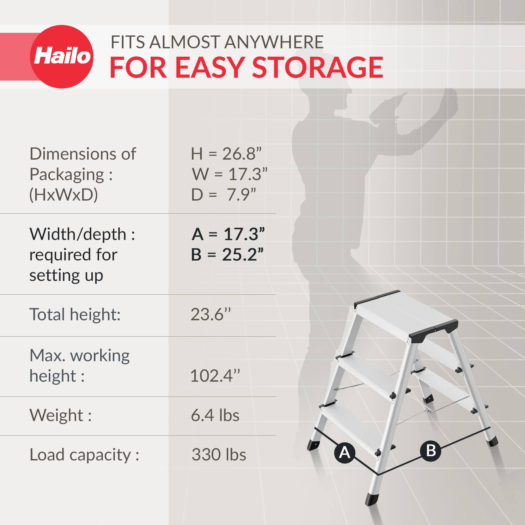 FITS ALMOST ANYWHERE FOR EASY STORAGE

Dimensions of Packaging: (HxWxD)
- H = 26.8"
- W = 17.3"
- D = 7.9"

Width/depth required for setting up
- A = 17.3"
- B = 25.2"

Total height: 23.6"

Max. working height: 102.4"

Weight: 6.4 lbs

Load capacity: 330 lbs