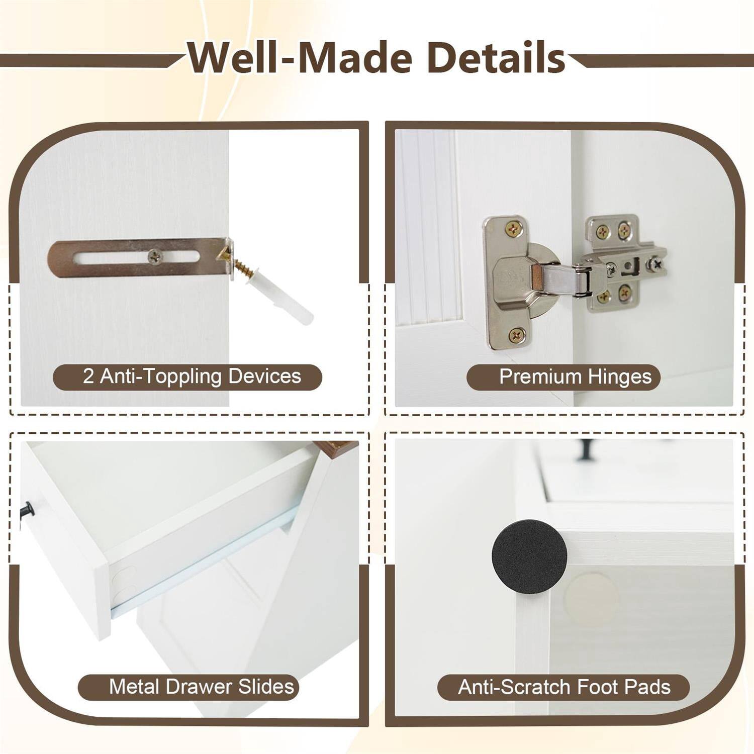 Well-Made Details

- 2 Anti-Toppling Devices
- Premium Hinges
- Metal Drawer Slides
- Anti-Scratch Foot Pads